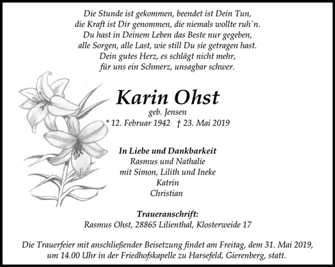 <p>Die Stunde ist gekommen, beendet ist Dein Tun,<br />die Kraft ist Dir genommen, die niemals wollte ruh`n.<br />Du hast in Deinem Leben das Beste nur gegeben,<br />alle Sorgen, alle Last, wie still Du sie getragen hast.<br />Dein gutes Herz, es schlägt nicht mehr,<br />für uns ein Schmerz, unsagbar schwer.<br />Karin Ohst<br />geb. Jensen<br />* 12. Februar 1942 † 23. Mai 2019<br />In Liebe und Dankbarkeit<br />Rasmus und Nathalie<br />mit Simon, Lilith und Ineke<br />Katrin<br />Christian<br />Traueranschrift:<br />Rasmus Ohst, 28865 Lilienthal, Klosterweide 17<br />Die Trauerfeier mit anschließender Beisetzung findet am Freitag, dem 31. Mai 2019,<br />um 14.00 Uhr in der Friedhofskapelle zu Harsefeld, Gierenberg, statt.</p>