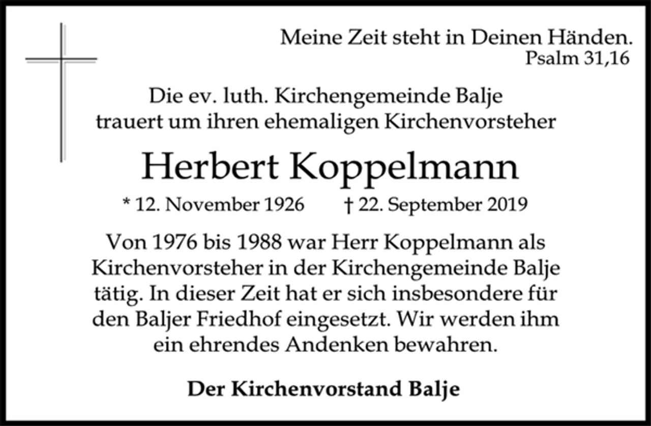 <p>Meine Zeit steht in Deinen Händen. Psalm 31,16<br />Die ev. luth. Kirchengemeinde Balje trauert um ihren ehemaligen Kirchenvorsteher<br />Herbert Koppelmann<br />*12. November 1926 gest. 22. September 2019<br />Von 1976 bis 1988 war Herr Koppelmann als Kirchenvorsteher in der Kirchengemeinde Balje tätig. In dieser Zeit hat er sich insbesondere für den Baljer Friedhof eingesetzt. Wir werden ihm ein ehrendes Andenken bewahren.<br />Der Kirchenvorstand Balje</p>