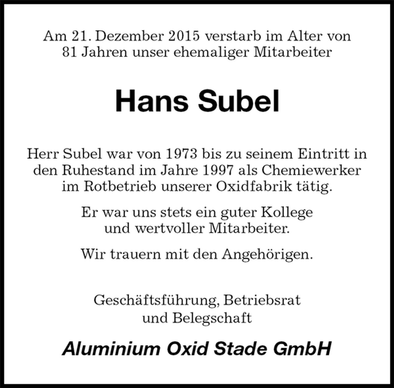 <p>Am 21. Dezember 2015 verstarb im Alter von<br />81 Jahren unser ehemaliger Mitarbeiter<br />Hans Subel<br />Herr Subel war von 1973 bis zu seinem Eintritt in den Ruhestand im Jahre 1997 als Chemiewerker<br />im Rotbetrieb unserer Oxidfabrik tätig.<br />Er war uns stets ein guter Kollege<br />und wertvoller Mitarbeiter.<br />Wir trauern mit den Angehörigen.<br />Geschäftsführung, Betriebsrat<br />und Belegschaft<br />Aluminium Oxid Stade GmbH</p>