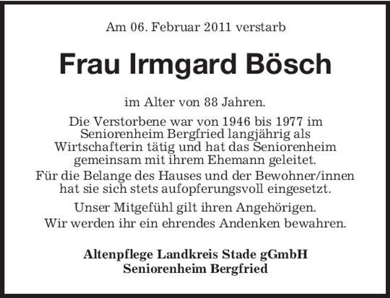 <p>Am 06. Februar 2011 verstarb</p><p>Frau Irmgard Bösch<br />im Alter von 88 Jahren. Die Verstorbene war von 1946 bis 1977 im Seniorenheim Bergfried langjährig als Wirtschafterin tätig und hat das Seniorenheim gemeinsam mit ihrem Ehemann geleitet. Für die Belange des Hauses und der Bewohner/innen hat sie sich stets aufopferungsvoll eingesetzt. Unser Mitgefühl gilt ihren Angehörigen. Wir werden ihr ein ehrendes Andenken bewahren. Altenpflege Landkreis Stade gGmbH Seniorenheim Bergfried</p>