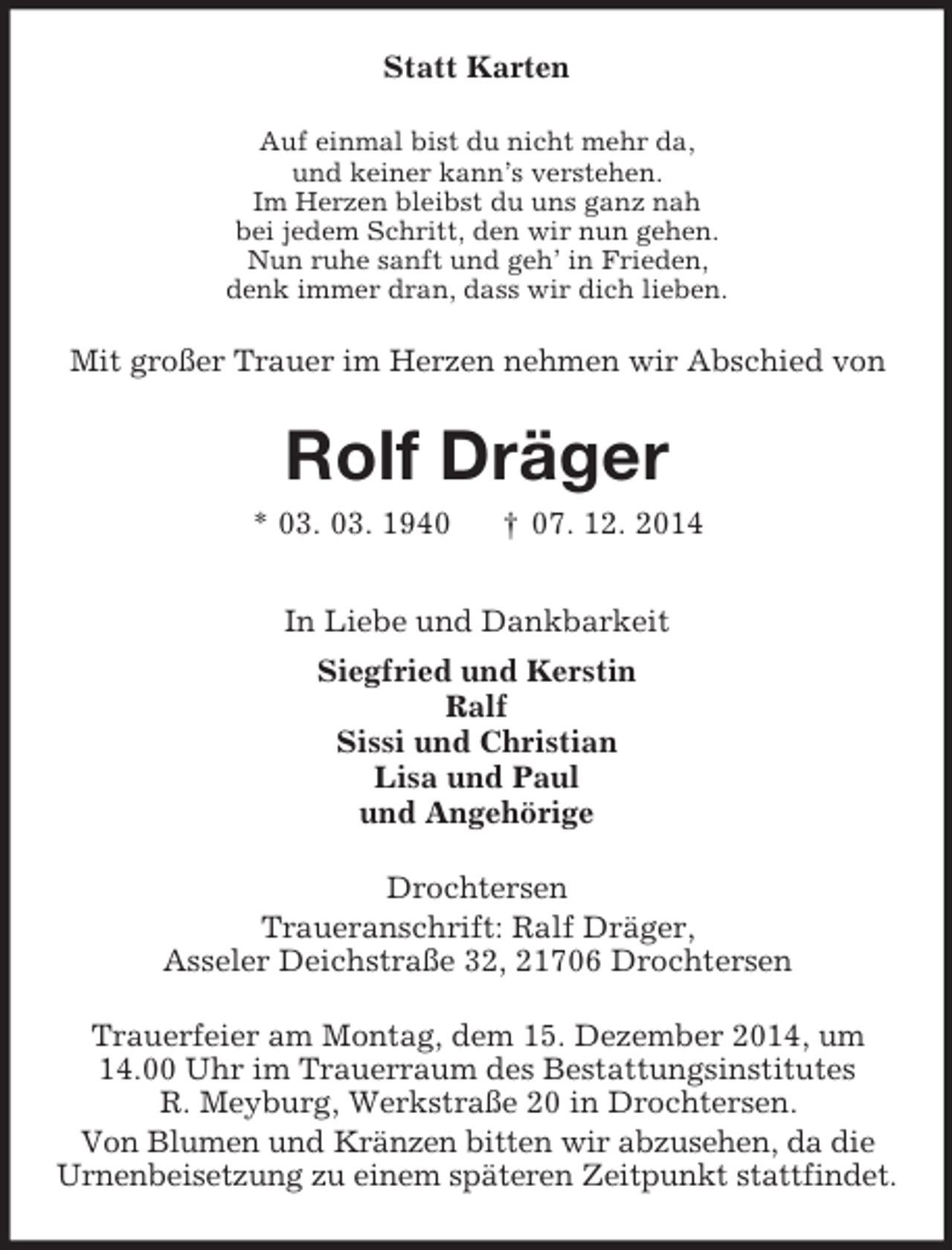 <p>Statt Karten<br />Auf einmal bist du nicht mehr da,<br />und keiner kann’s verstehen.<br />Im Herzen bleibst du uns ganz nah<br />bei jedem Schritt, den wir nun gehen.<br />Nun ruhe sanft und geh’ in Frieden,<br />denk immer dran, dass wir dich lieben.<br />Mit großer Trauer im Herzen nehmen wir Abschied von<br />Rolf Dräger<br />* 03. 03. 1940 † 07. 12. 2014<br />In Liebe und Dankbarkeit<br />Siegfried und Kerstin<br />Ralf<br />Sissi und Christian<br />Lisa und Paul<br />und Angehörige<br />Drochtersen<br />Traueranschrift: Ralf Dräger,<br />Asseler Deichstraße 32, 21706 Drochtersen</p><p>Trauerfeier am Montag, dem 15. Dezember 2014, um<br />14.00 Uhr im Trauerraum des Bestattungsinstitutes<br />R. Meyburg, Werkstraße 20 in Drochtersen.<br />Von Blumen und Kränzen bitten wir abzusehen, da die<br />Urnenbeisetzung zu einem späteren Zeitpunkt stattfindet.</p>
