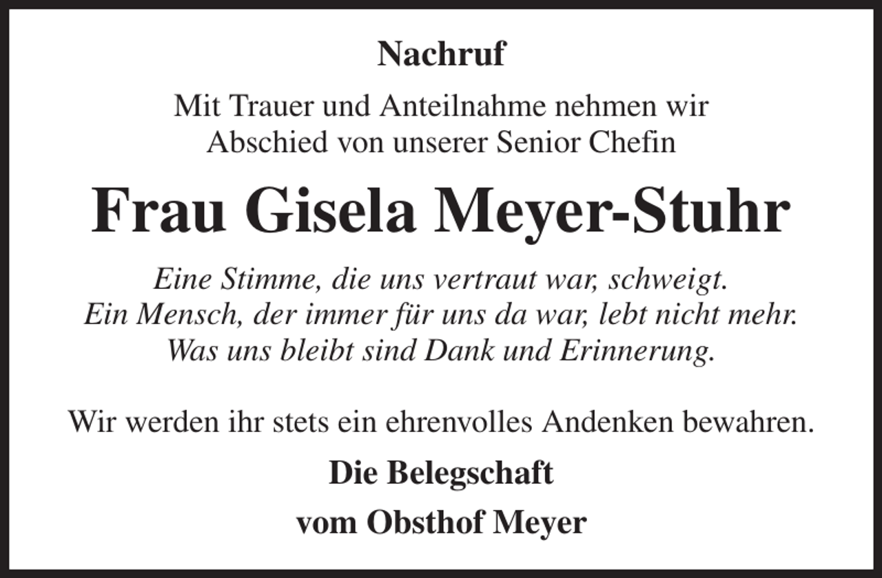<p>Nachruf<br />Mit Trauer und Anteilnahme nehmen wir<br />Abschied von unserer Senior Chefin<br />Frau Gisela Meyer-Stuhr<br />Eine Stimme, die uns vertraut war, schweigt.<br />Ein Mensch, der immer für uns da war, lebt nicht mehr.<br />Was uns bleibt sind Dank und Erinnerung.</p><p>Wir werden ihr stets ein ehrenvolles Andenken bewahren.<br />Die Belegschaft<br />vom Obsthof Meyer</p>