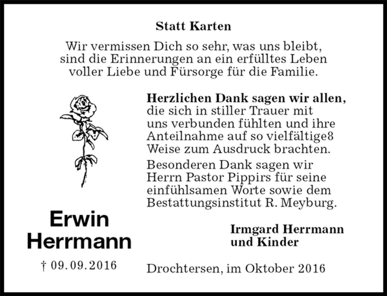 <p>Statt Karten<br />Wir vermissen Dich so sehr, was uns bleibt,<br />sind die Erinnerungen an ein erfülltes Leben<br />voller Liebe und Fürsorge für die Familie.<br />Herzlichen Dank sagen wir allen, die sich in stiller Trauer mit<br />uns verbunden fühlten und ihre Anteilnahme auf so vielfältige8<br />Weise zum Ausdruck brachten.<br />Besonderen Dank sagen wir<br />Herrn Pastor Pippirs für seine<br />einfühlsamen Worte sowie dem<br />Bestattungsinstitut R. Meyburg.<br />Irmgard Herrmann<br />und Kinder<br />Drochtersen, im Oktober 2016<br />Erwin<br />Herrmann<br />† 09. 09. 2016</p>