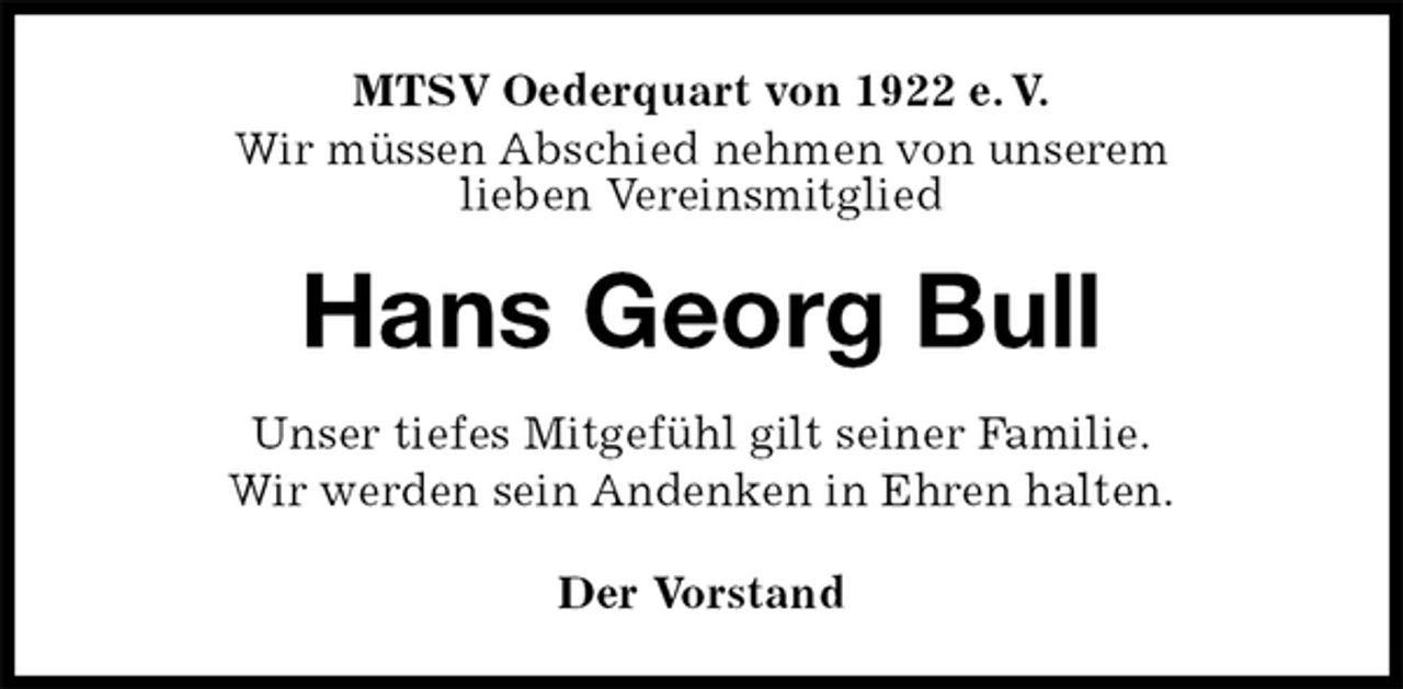 <p>MTSV Oederquart von 1922 e. V.<br />Wir müssen Abschied nehmen von unserem<br />lieben Vereinsmitglied<br />Hans Georg Bull<br />Der Vorstand<br />Unser tiefes Mitgefühl gilt seiner Familie.<br />Wir werden sein Andenken in Ehren halten.</p>