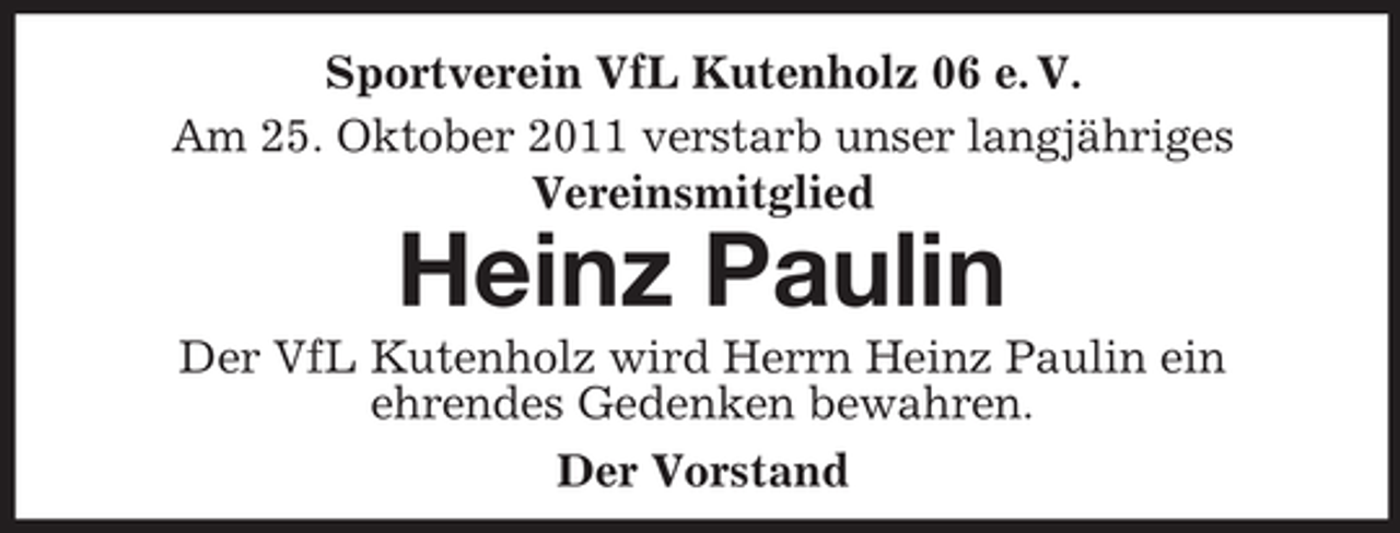 <p>Sportverein VfL Kutenholz 06 e. V.<br />Am 25. Oktober 2011 verstarb unser langjähriges<br />Vereinsmitglied</p><p>Heinz Paulin<br />Der VfL Kutenholz wird Herrn Heinz Paulin ein<br />ehrendes Gedenken bewahren.<br />Der Vorstand</p>