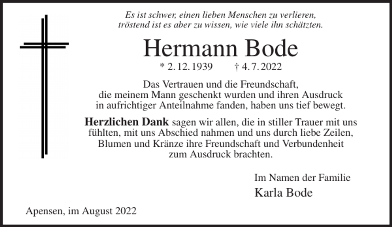 <p>Es ist schwer, einen lieben Menschen zu verlieren,<br />tröstend ist es aber zu wissen, wie viele ihn schätzten.<br />Hermann Bode<br />* 2. 12. 1939 † 4. 7. 2022<br />Das Vertrauen und die Freundschaft,<br />die meinem Mann geschenkt wurden und ihren Ausdruck<br />in aufrichtiger Anteilnahme fanden, haben uns tief bewegt.<br />Herzlichen Dank sagen wir allen, die in stiller Trauer mit uns fühlten, mit uns Abschied nahmen und uns durch liebe Zeilen,<br />Blumen und Kränze ihre Freundschaft und Verbundenheit<br />zum Ausdruck brachten.<br />Im Namen der Familie<br />Karla Bode<br />Apensen, im August 2022</p>