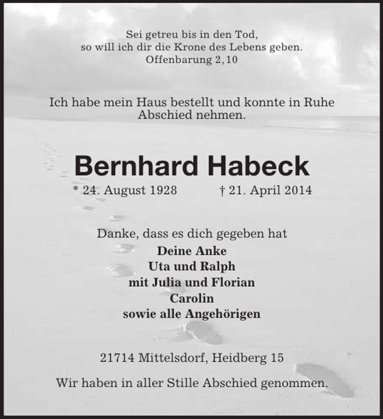 <p>Sei getreu bis in den Tod,<br />so will ich dir die Krone des Lebens geben.<br />Offenbarung 2, 10<br />Ich habe mein Haus bestellt und konnte in Ruhe<br />Abschied nehmen.<br />Bernhard Habeck<br />* 24. August 1928 † 21. April 2014<br />Danke, dass es dich gegeben hat<br />Deine Anke<br />Uta und Ralph<br />mit Julia und Florian<br />Carolin<br />sowie alle Angehörigen<br />21714 Mittelsdorf, Heidberg 15</p><p>Wir haben in aller Stille Abschied genommen.</p>