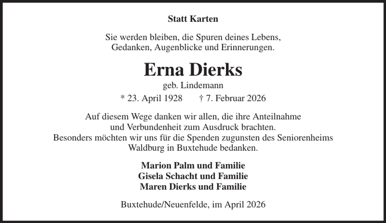 <p>Statt Karten<br />Sie werden bleiben, die Spuren deines Lebens,<br />Gedanken, Augenblicke und Erinnerungen.<br />Erna Dierks<br />geb. Lindemann<br />* 23. April 1928 † 7. Februar 2026<br />Auf diesem Wege danken wir allen, die ihre Anteilnahme<br />und Verbundenheit zum Ausdruck brachten.<br />Besonders möchten wir uns für die Spenden zugunsten des Seniorenheims<br />Waldburg in Buxtehude bedanken.<br />Marion Palm und Familie<br />Gisela Schacht und Familie<br />Maren Dierks und Familie<br />Buxtehude/Neuenfelde, im April 2026</p>