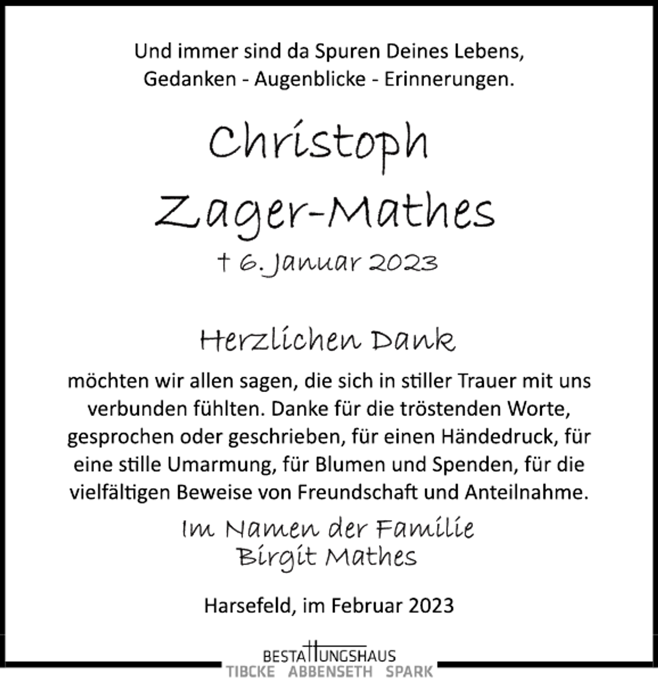 <p>Und immer sind da Spuren Deines Lebens,<br />Gedanken ­ Augenblicke ­ Erinnerungen.<br />Christoph<br />Zager-Mathes<br />+ 6. Januar 2023<br />Herzlichen Dank<br />möchten wir allen sagen, die sich in stller Trauer mit uns<br />verbunden fühlten. Danke für die tröstenden Worte,<br />gesprochen oder geschrieben, für einen Händedruck, für<br />eine stille Umarmung, für Blumen und Spenden, für die<br />vielfältigen Beweise von Freundschaft und Anteilnahme.<br />Im Namen der Familie<br />Birgit Mathes<br />Harsefeld, im Februar 2023</p>