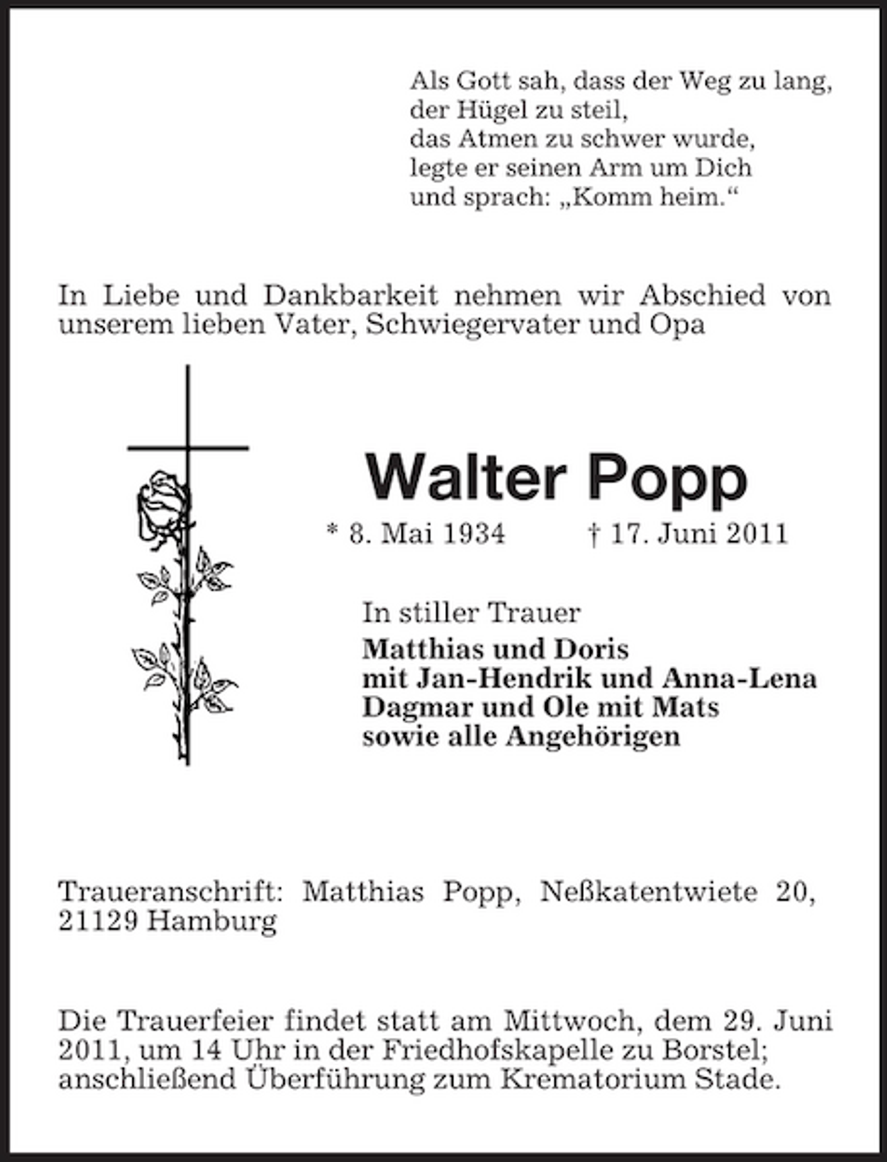 <p>Als Gott sah, dass der Weg zu lang,<br />der Hügel zu steil,<br />das Atmen zu schwer wurde,<br />legte er seinen Arm um Dich<br />und sprach: „Komm heim.“<br />In Liebe und Dankbarkeit nehmen wir Abschied von unserem lieben Vater, Schwiegervater und Opa<br />Walter Popp<br />* 8. Mai 1934 † 17. Juni 2011<br />In stiller Trauer</p><p>Matthias und Doris<br />mit Jan-Hendrik und Anna-Lena<br />Dagmar und Ole mit Mats<br />sowie alle Angehörigen<br />Traueranschrift: Matthias Popp, Neßkatentwiete 20,<br />21129 Hamburg<br />Die Trauerfeier findet statt am Mittwoch, dem 29. Juni 2011, um 14 Uhr in der Friedhofskapelle zu Borstel;<br />anschließend Überführung zum Krematorium Stade.</p>