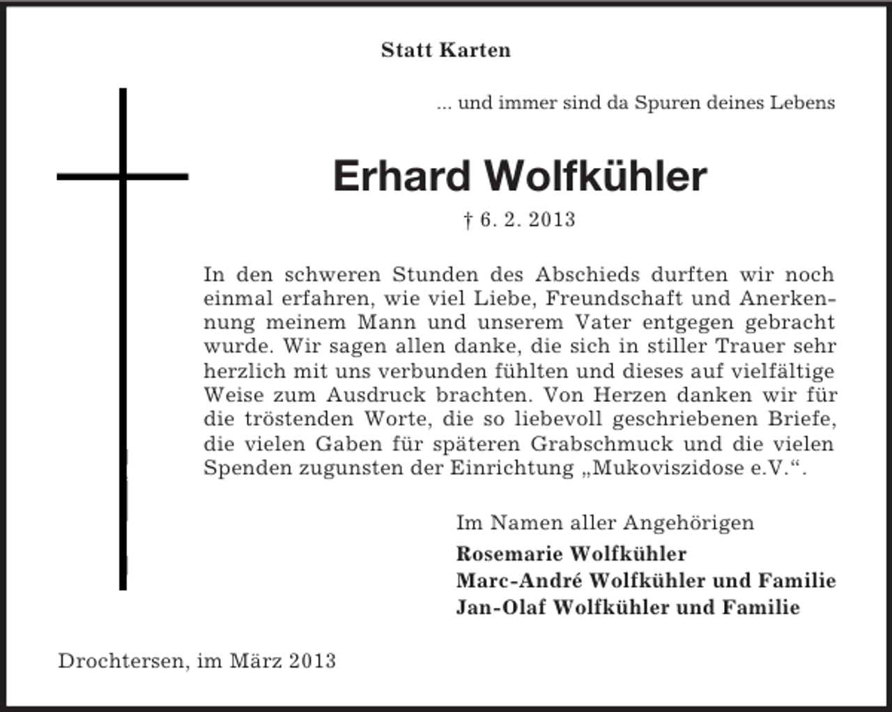 <p>Statt Karten<br />... und immer sind da Spuren deines Lebens</p><p>Erhard Wolfkühler<br />† 6. 2. 2013<br />In den schweren Stunden des Abschieds durften wir noch<br />einmal erfahren, wie viel Liebe, Freundschaft und Anerkennung meinem Mann und unserem Vater entgegen gebracht<br />wurde. Wir sagen allen danke, die sich in stiller Trauer sehr<br />herzlich mit uns verbunden fühlten und dieses auf vielfältige<br />Weise zum Ausdruck brachten. Von Herzen danken wir für<br />die tröstenden Worte, die so liebevoll geschriebenen Briefe,<br />die vielen Gaben für späteren Grabschmuck und die vielen<br />Spenden zugunsten der Einrichtung „Mukoviszidose e.V.“.<br />Im Namen aller Angehörigen<br />Rosemarie Wolfkühler<br />Marc-André Wolfkühler und Familie<br />Jan-Olaf Wolfkühler und Familie<br />Drochtersen, im März 2013</p>