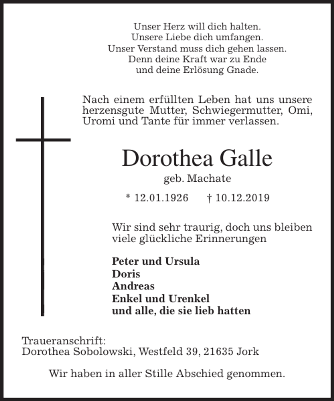 <p>Unser Herz will dich halten.<br />Unsere Liebe dich umfangen.<br />Unser Verstand muss dich gehen lassen.<br />Denn deine Kraft war zu Ende<br />und deine Erlösung Gnade.<br />Nach einem erfüllten Leben hat uns unsere herzensgute Mutter, Schwiegermutter, Omi, Uromi und Tante für immer verlassen.<br />Dorothea Galle<br />geb. Machate<br />* 12.01.1926 † 10.12.2019<br />Wir sind sehr traurig, doch uns bleiben<br />viele glückliche Erinnerungen</p>
<p>Peter und Ursula<br />Doris<br />Andreas<br />Enkel und Urenkel<br />und alle, die sie lieb hatten<br />Traueranschrift:<br />Dorothea Sobolowski, Westfeld 39, 21635 Jork</p>
<p>Wir haben in aller Stille Abschied genommen.</p>