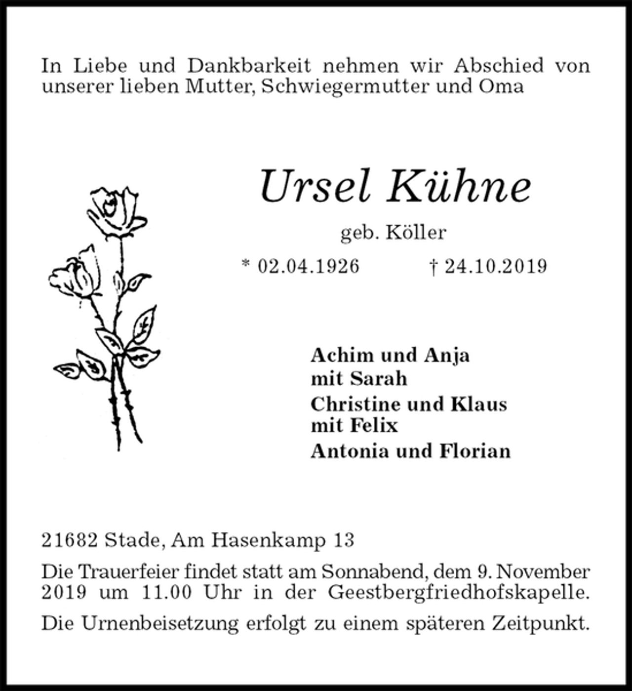 <p>In Liebe und Dankbarkeit nehmen wir Abschied von unserer lieben Mutter, Schwiegermutter und Oma<br />Ursel Kühne<br />geb. Köller<br />* 02.04.1926 † 24.10.2019<br />Achim und Anja<br />mit Sarah<br />Christine und Klaus<br />mit Felix<br />Antonia und Florian<br />21682 Stade, Am Hasenkamp 13<br />Die Trauerfeier findet statt am Sonnabend, dem 9. November 2019 um 11.00 Uhr in der Geestbergfriedhofskapelle.<br />Die Urnenbeisetzung erfolgt zu einem späteren Zeitpunkt.</p>