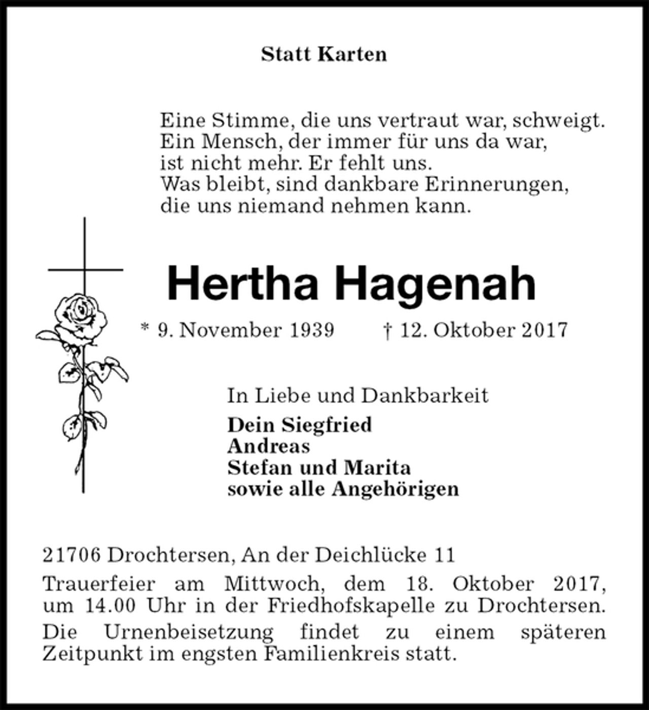 <p>Statt Karten<br />Eine Stimme, die uns vertraut war, schweigt.<br />Ein Mensch, der immer für uns da war,<br />ist nicht mehr. Er fehlt uns.<br />Was bleibt, sind dankbare Erinnerungen,<br />die uns niemand nehmen kann.<br />Hertha Hagenah<br />* 9. November 1939 † 12. Oktober 2017<br />In Liebe und Dankbarkeit<br />Dein Siegfried<br />Andreas<br />Stefan und Marita<br />sowie alle Angehörigen<br />21706 Drochtersen, An der Deichlücke 11<br />Trauerfeier am Mittwoch, dem 18. Oktober 2017,<br />um 14.00 Uhr in der Friedhofskapelle zu Drochtersen.<br />Die Urnenbeisetzung findet zu einem späteren<br />Zeitpunkt im engsten Familienkreis statt.</p>