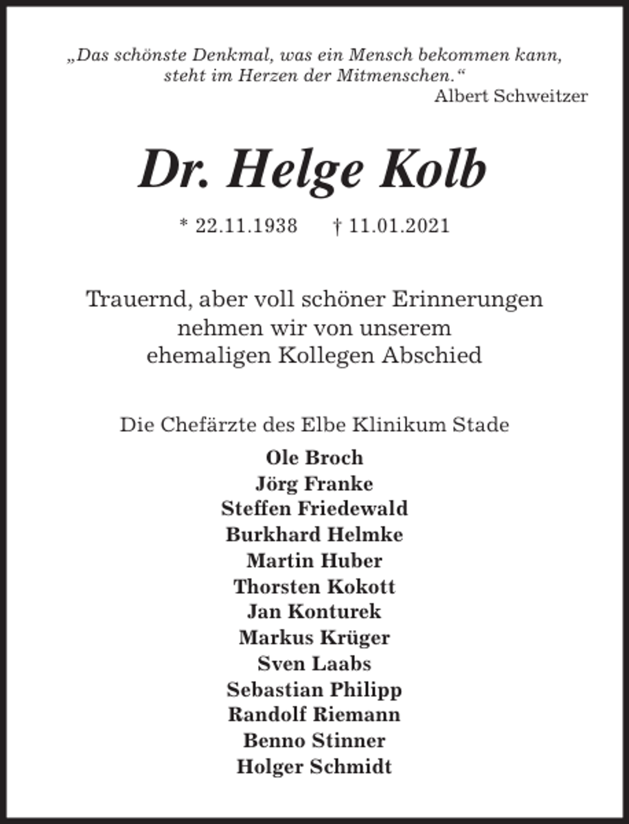 <p>„Das schönste Denkmal, was ein Mensch bekommen kann,<br />steht im Herzen der Mitmenschen.“<br />Albert Schweitzer<br />Dr. Helge Kolb<br />* 22.11.1938 † 11.01.2021<br />Trauernd, aber voll schöner Erinnerungen<br />nehmen wir von unserem<br />ehemaligen Kollegen Abschied<br />Die Chefärzte des Elbe Klinikum Stade<br />Ole Broch<br />Jörg Franke<br />Steffen Friedewald<br />Burkhard Helmke<br />Martin Huber<br />Thorsten Kokott<br />Jan Konturek<br />Markus Krüger<br />Sven Laabs<br />Sebastian Philipp<br />Randolf Riemann<br />Benno Stinner<br />Holger Schmidt</p>