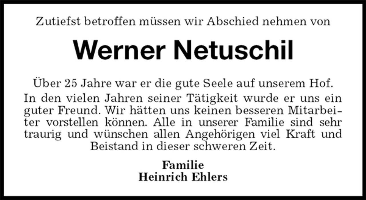 <p>Zutiefst betroffen müssen wir Abschied nehmen von<br />Werner Netuschil<br />Über 25 Jahre war er die gute Seele auf unserem Hof.<br />In den vielen Jahren seiner Tätigkeit wurde er uns ein<br />guter Freund. Wir hätten uns keinen besseren Mitarbei-<br />ter vorstellen können. Alle in unserer Familie sind sehr<br />traurig und wünschen allen Angehörigen viel Kraft und<br />Beistand in dieser schweren Zeit.<br />Familie<br />Heinrich Ehlers</p>