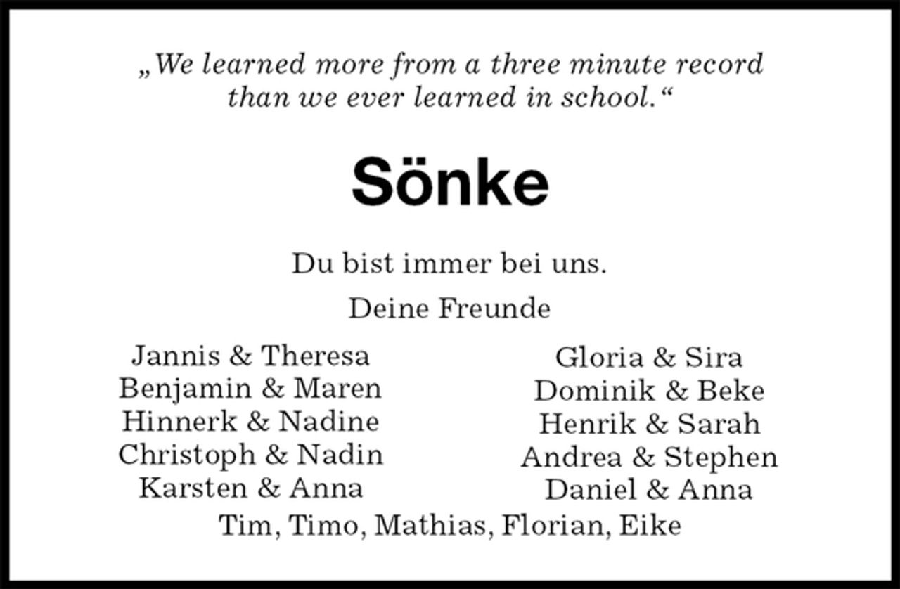 <p>„We learned more from a three minute record<br />than we ever learned in school.“<br />Sönke<br />Du bist immer bei uns.<br />Deine Freunde</p>
<p>Tim, Timo, Mathias, Florian, Eike<br />Jannis &amp; Theresa<br />Benjamin &amp; Maren<br />Hinnerk &amp; Nadine<br />Christoph &amp; Nadin<br />Karsten &amp; Anna<br />Gloria &amp; Sira<br />Dominik &amp; Beke<br />Henrik &amp; Sarah<br />Andrea &amp; Stephen<br />Daniel &amp; Anna</p>