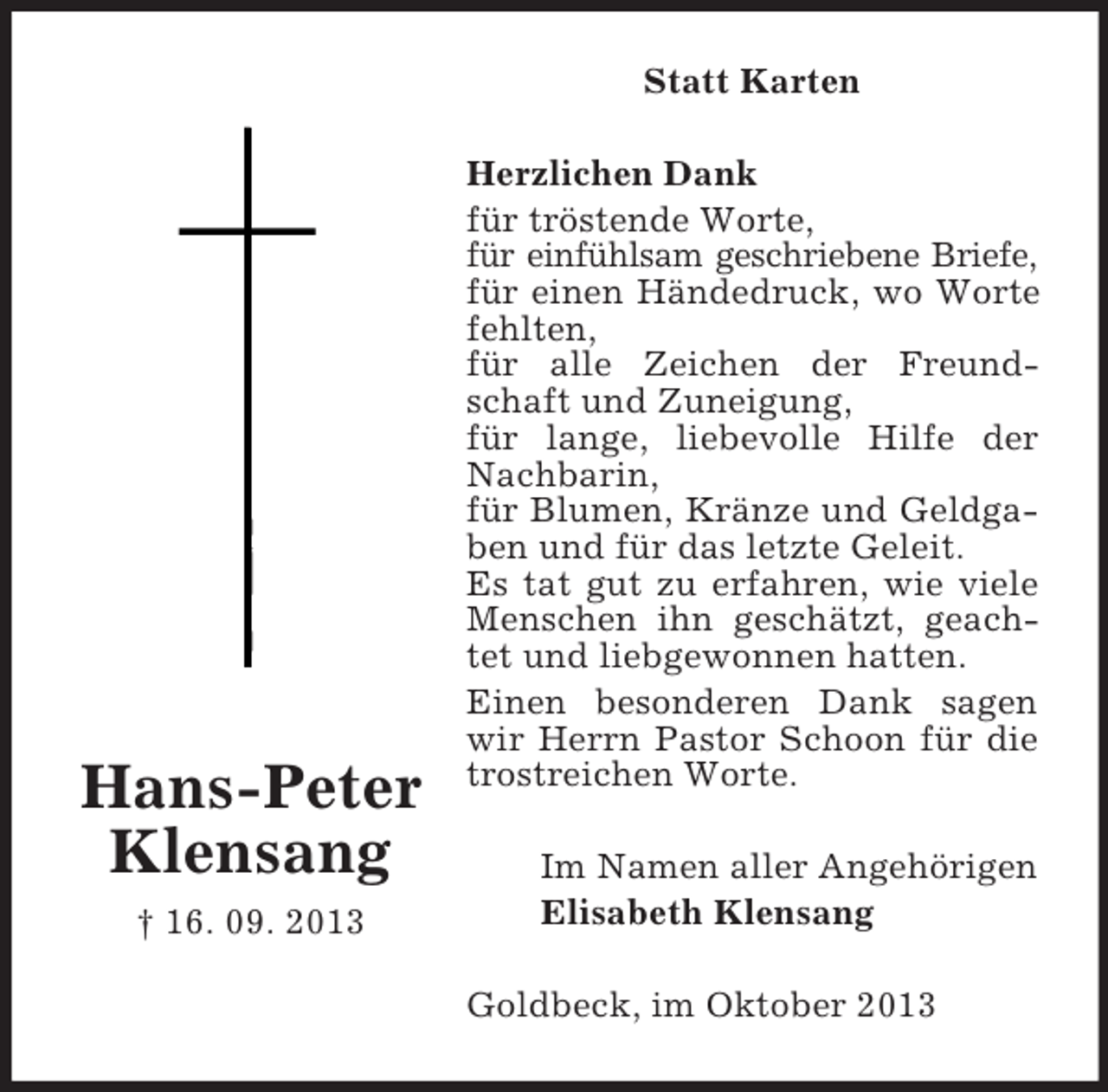 <p>Statt Karten</p><p>Hans-Peter<br />Klensang<br />† 16. 09. 2013</p><p>Herzlichen Dank<br />für tröstende Worte,<br />für einfühlsam geschriebene Briefe,<br />für einen Händedruck, wo Worte<br />fehlten,<br />für alle Zeichen der Freundschaft und Zuneigung,<br />für lange, liebevolle Hilfe der<br />Nachbarin,<br />für Blumen, Kränze und Geldgaben und für das letzte Geleit.<br />Es tat gut zu erfahren, wie viele<br />Menschen ihn geschätzt, geachtet und liebgewonnen hatten.<br />Einen besonderen Dank sagen<br />wir Herrn Pastor Schoon für die<br />trostreichen Worte.<br />Im Namen aller Angehörigen<br />Elisabeth Klensang<br />Goldbeck, im Oktober 2013</p>
