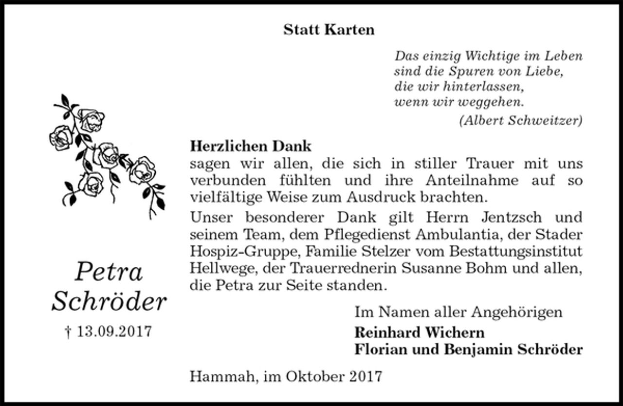 <p>Statt Karten<br />Das einzig Wichtige im Leben<br />sind die Spuren von Liebe,<br />die wir hinterlassen,<br />wenn wir weggehen.<br />(Albert Schweitzer)<br />Herzlichen Dank<br />sagen wir allen, die sich in stiller Trauer mit uns<br />verbunden fühlten und ihre Anteilnahme auf so<br />vielfältige Weise zum Ausdruck brachten.<br />Unser besonderer Dank gilt Herrn Jentzsch und<br />seinem Team, dem Pflegedienst Ambulantia, der Stader<br />Hospiz-Gruppe, Familie Stelzer vom Bestattungsinstitut<br />Hellwege, der Trauerrednerin Susanne Bohm und allen,<br />die Petra zur Seite standen.<br />Im Namen aller Angehörigen<br />Reinhard Wichern<br />Florian und Benjamin Schröder<br />Hammah, im Oktober 2017<br />Petra<br />Schröder<br />† 13.09.2017</p>