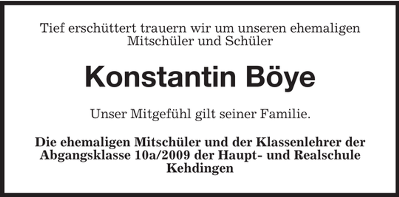 <p>Tief erschüttert trauern wir um unseren ehemaligen<br />Mitschüler und Schüler</p><p>Konstantin Böye<br />Unser Mitgefühl gilt seiner Familie.<br />Die ehemaligen Mitschüler und der Klassenlehrer der<br />Abgangsklasse 10a/2009 der Haupt- und Realschule<br />Kehdingen</p>