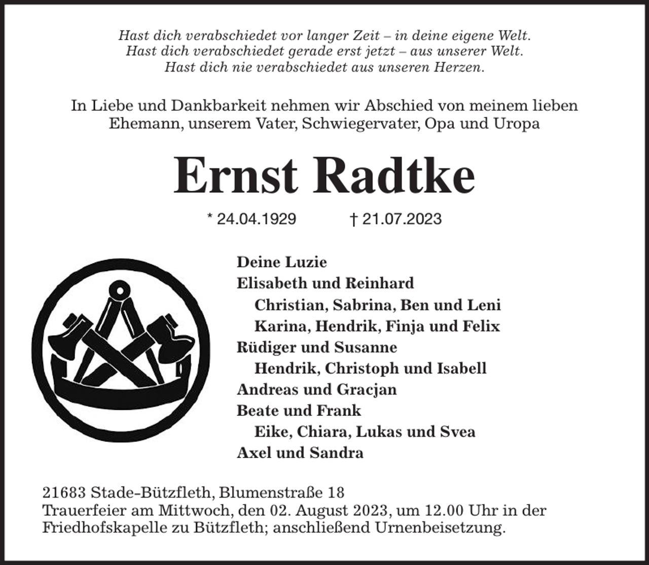 <p>Hast dich verabschiedet vor langer Zeit - in deine eigene Welt.<br />Hast dich verabschiedet gerade erst jetzt - aus unserer Welt.<br />Hast dich nie verabschiedet aus unseren Herzen.<br />In Liebe und Dankbarkeit nehmen wir Abschied von meinem lieben<br />Ehemann, unserem Vater, Schwiegervater, Opa und Uropa<br />Ernst Radtke<br />* 24.04.1929 † 21.07.2023<br />Deine Luzie<br />Elisabeth und Reinhard<br />Christian, Sabrina, Ben und Leni<br />Karina, Hendrik, Finja und Felix<br />Rüdiger und Susanne<br />Hendrik, Christoph und Isabell<br />Andreas und Gracjan<br />Beate und Frank<br />Eike, Chiara, Lukas und Svea<br />Axel und Sandra<br />21683 Stade-Bützfleth, Blumenstraße 18<br />Trauerfeier am Mittwoch, den 02. August 2023, um 12.00 Uhr in der<br />Friedhofskapelle zu Bützfleth; anschließend Urnenbeisetzung.</p>