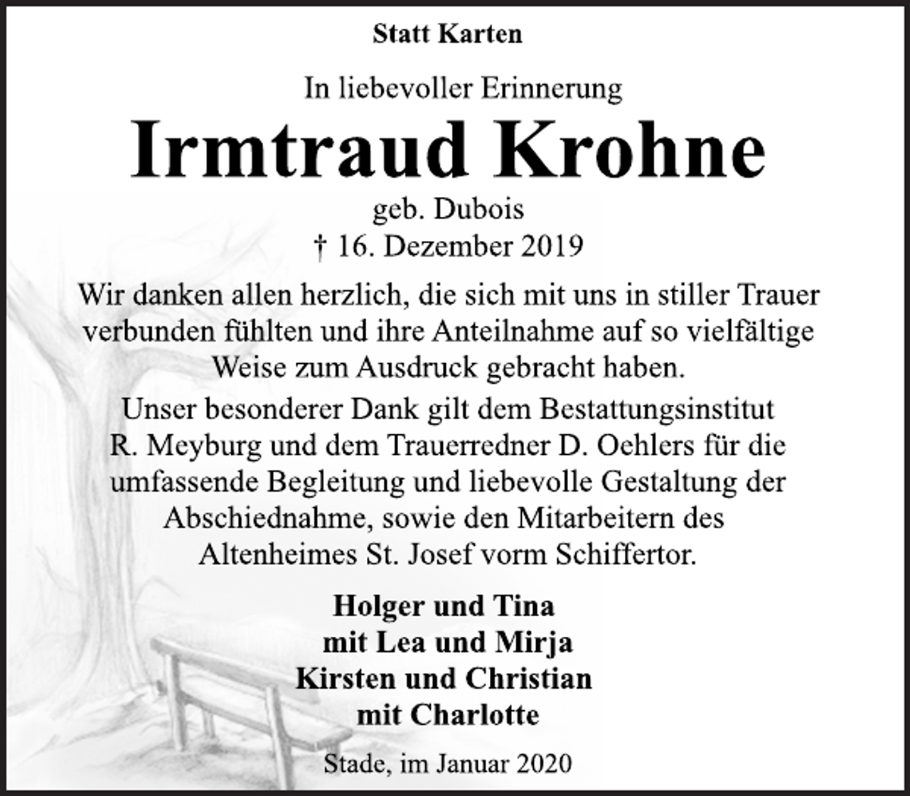 <p>Statt Karten<br /><span>Rita Borrasch </span>In liebevoller Erinnerung<br />Irmtraud Krohne<br />geb. Dubois<br />† 16. Dezember 2019<br />Wir danken allen herzlich, die sich mit uns in stiller Trauer<br />verbunden fühlten und ihre Anteilnahme auf so vielfältige<br />Weise zum Ausdruck gebracht haben.<br />Unser besonderer Dank gilt dem Bestattungsinstitut<br />R. Meyburg und dem Trauerredner D. Oehlers für die<br />umfassende Begleitung und liebevolle Gestaltung der<br />Abschiednahme, sowie den Mitarbeitern des<br />Altenheimes St. Josef vorm Schiffertor.<br />Holger und Tina<br />mit Lea und Mirja<br />Kirsten und Christian<br />mit Charlotte<br />Stade, im Januar 2020</p>