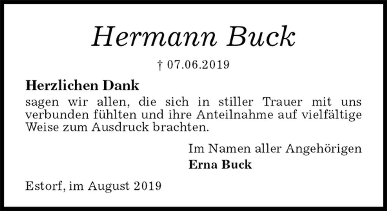 <p>Hermann Buck<br />† 07.06.2019<br />Herzlichen Dank<br />sagen wir allen, die sich in stiller Trauer mit uns<br />verbunden fühlten und ihre Anteilnahme auf vielfältige Weise zum Ausdruck brachten.<br />Im Namen aller Angehörigen<br />Erna Buck<br />Estorf, im August 2019</p>