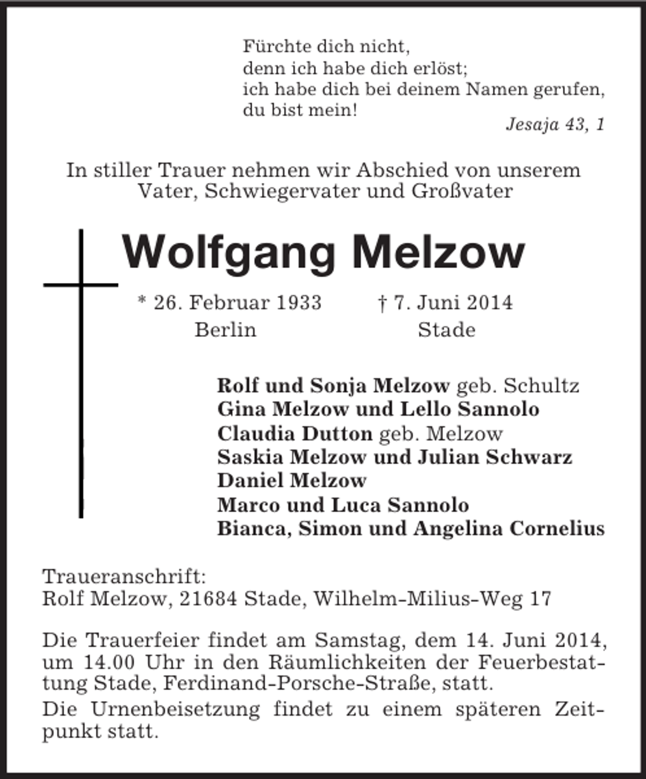 <p>Fürchte dich nicht,<br />denn ich habe dich erlöst;<br />ich habe dich bei deinem Namen gerufen,<br />du bist mein!<br />Jesaja 43, 1<br />In stiller Trauer nehmen wir Abschied von unserem<br />Vater, Schwiegervater und Großvater<br />Wolfgang Melzow<br />* 26. Februar 1933 † 7. Juni 2014<br />Berlin Stade<br />Rolf und Sonja Melzow geb. Schultz<br />Gina Melzow und Lello Sannolo<br />Claudia Dutton geb. Melzow<br />Saskia Melzow und Julian Schwarz<br />Daniel Melzow<br />Marco und Luca Sannolo<br />Bianca, Simon und Angelina Cornelius<br />Traueranschrift:<br />Rolf Melzow, 21684 Stade, Wilhelm-Milius-Weg 17</p><p>Die Trauerfeier findet am Samstag, dem 14. Juni 2014, um 14.00 Uhr in den Räumlichkeiten der Feuerbestattung Stade, Ferdinand-Porsche-Straße, statt.<br />Die Urnenbeisetzung findet zu einem späteren Zeitpunkt statt.</p>