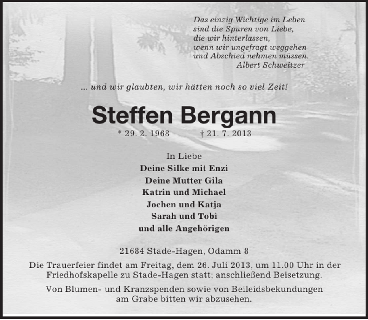 <p>Das einzig Wichtige im Leben<br />sind die Spuren von Liebe,<br />die wir hinterlassen,<br />wenn wir ungefragt weggehen<br />und Abschied nehmen müssen.<br />Albert Schweitzer<br />... und wir glaubten, wir hätten noch so viel Zeit!<br />Steffen Bergann<br />* 29. 2. 1968 † 21. 7. 2013<br />In Liebe<br />Deine Silke mit Enzi<br />Deine Mutter Gila<br />Katrin und Michael<br />Jochen und Katja<br />Sarah und Tobi<br />und alle Angehörigen<br />21684 Stade-Hagen, Odamm 8<br />Die Trauerfeier findet am Freitag, dem 26. Juli 2013, um 11.00 Uhr in der Friedhofskapelle zu Stade-Hagen statt; anschließend Beisetzung.<br />Von Blumen- und Kranzspenden sowie von Beileidsbekundungen<br />am Grabe bitten wir abzusehen.</p>
