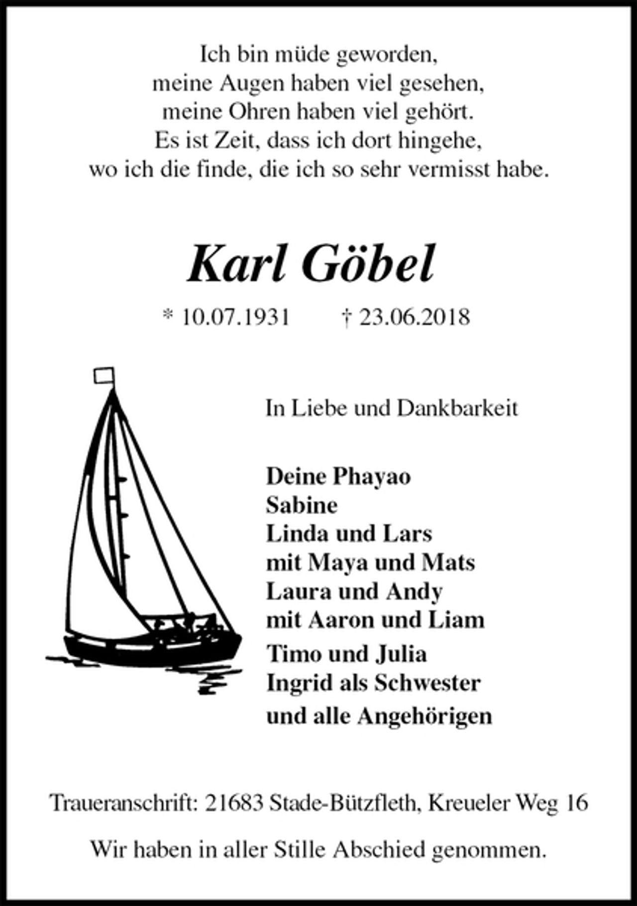 <p>Ich bin müde geworden,<br />meine Augen haben viel gesehen,<br />meine Ohren haben viel gehört.<br />Es ist Zeit, dass ich dort hingehe,<br />wo ich die finde, die ich so sehr vermisst habe.</p><p>Karl Göbel<br />* 10.07.1931 † 23.06.2018</p><p>In Liebe und Dankbarkeit<br />Deine Phayao<br />Sabine<br />Linda und Lars<br />mit Maya und Mats<br />Laura und Andy<br />mit Aaron und Liam<br />Timo und Julia<br />Ingrid als Schwester<br />und alle Angehörigen</p><p>Traueranschrift: 21683 Stade-Bützfleth, Kreueler Weg 16</p><p>Wir haben in aller Stille Abschied genommen.</p>