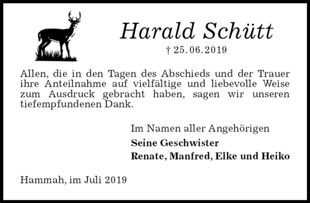 <p>Harald Schütt<br />† 25. 06. 2019<br />Allen, die in den Tagen des Abschieds und der Trauer ihre Anteilnahme auf vielfältige und liebevolle Weise zum Ausdruck gebracht haben, sagen wir unseren<br />tiefempfundenen Dank.<br />Im Namen aller Angehörigen<br />Seine Geschwister<br />Renate, Manfred, Elke und Heiko<br />Hammah, im Juli 2019</p>