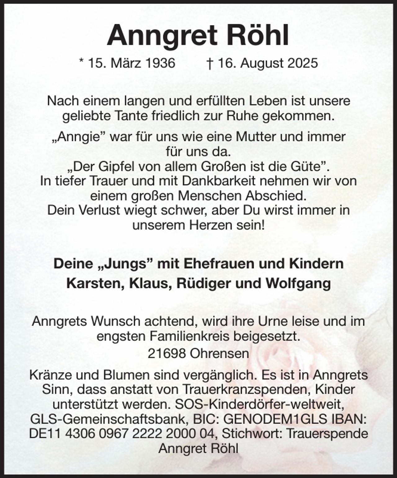<p>Anngret Röhl<br />* 15. März 1936 † 16. August 2025<br />Nach einem langen und erfüllten Leben ist unsere<br />geliebte Tante friedlich zur Ruhe gekommen.<br />„Anngie” war für uns wie eine Mutter und immer<br />für uns da.<br />„Der Gipfel von allem Großen ist die Güte”.<br />In tiefer Trauer und mit Dankbarkeit nehmen wir von<br />einem großen Menschen Abschied.<br />Dein Verlust wiegt schwer, aber Du wirst immer in<br />unserem Herzen sein!<br />Deine „Jungs” mit Ehefrauen und Kindern<br />Karsten, Klaus, Rüdiger und Wolfgang<br />Anngrets Wunsch achtend, wird ihre Urne leise und im engsten Familienkreis beigesetzt.<br />21698 Ohrensen<br />Kränze und Blumen sind vergänglich. Es ist in Anngrets Sinn, dass anstatt von Trauerkranzspenden, Kinder<br />unterstützt werden. SOS-Kinderdörfer-weltweit,<br />GLS-Gemeinschaftsbank, BIC: GENODEM1GLS IBAN: DE11 4306 0967 2222 2000 04, Stichwort: Trauerspende<br />Anngret Röhl</p>