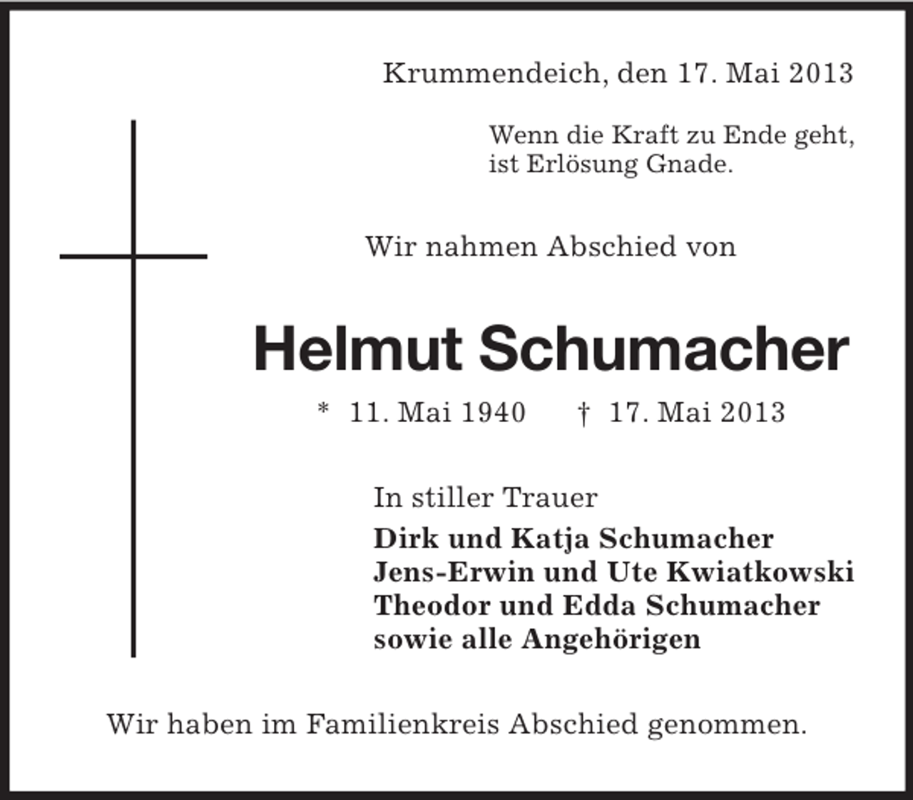 <p>Krummendeich, den 17. Mai 2013</p><p>Wenn die Kraft zu Ende geht,<br />ist Erlösung Gnade.<br />Wir nahmen Abschied von<br />Helmut Schumacher<br />* 11. Mai 1940 † 17. Mai 2013<br />In stiller Trauer<br />Dirk und Katja Schumacher<br />Jens-Erwin und Ute Kwiatkowski<br />Theodor und Edda Schumacher<br />sowie alle Angehörigen<br />Wir haben im Familienkreis Abschied genommen.</p>