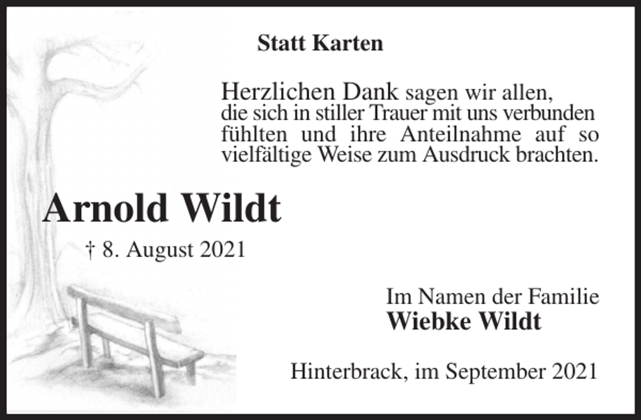 <p>Statt Karten<br />Herzlichen Dank sagen wir allen,<br />die sich in stiller Trauer mit uns verbunden<br />fühlten und ihre Anteilnahme auf so vielfältige Weise zum Ausdruck brachten.<br />Arnold Wildt<br />† 8. August 2021<br />Im Namen der Familie<br />Wiebke Wildt<br />Hinterbrack, im September 2021</p>