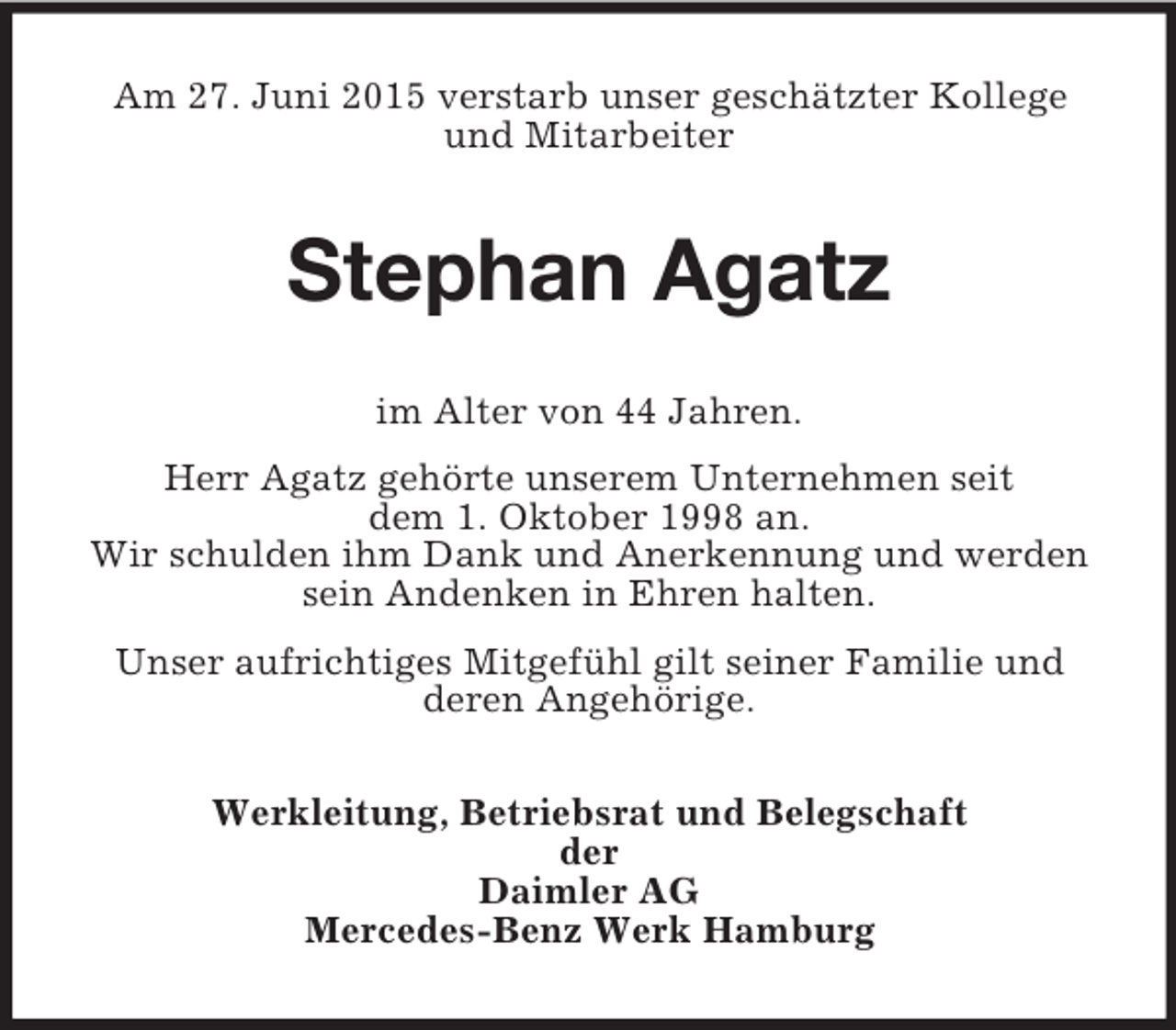 <p>Am 27. Juni 2015 verstarb unser geschätzter Kollege<br />und Mitarbeiter<br />Stephan Agatz<br />im Alter von 44 Jahren.<br />Herr Agatz gehörte unserem Unternehmen seit<br />dem 1. Oktober 1998 an.<br />Wir schulden ihm Dank und Anerkennung und werden sein Andenken in Ehren halten.<br />Unser aufrichtiges Mitgefühl gilt seiner Familie und<br />deren Angehörige.<br />Werkleitung, Betriebsrat und Belegschaft<br />der<br />Daimler AG<br />Mercedes-Benz Werk Hamburg</p>