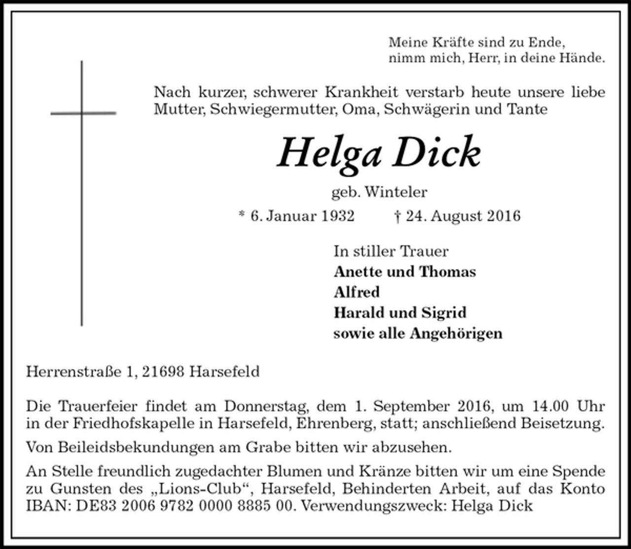 <p>Meine Kräfte sind zu Ende,<br />nimm mich, Herr, in deine Hände.<br />Nach kurzer, schwerer Krankheit verstarb heute unsere liebe<br />Mutter, Schwiegermutter, Oma, Schwägerin und Tante<br />Helga Dick<br />geb. Winteler<br />* 6. Januar 1932 † 24. August 2016<br />In stiller Trauer<br />Anette und Thomas<br />Alfred<br />Harald und Sigrid<br />sowie alle Angehörigen<br />Herrenstraße 1, 21698 Harsefeld</p><p>Die Trauerfeier findet am Donnerstag, dem 1. September 2016, um 14.00 Uhr<br />in der Friedhofskapelle in Harsefeld, Ehrenberg, statt; anschließend Beisetzung.<br />Von Beileidsbekundungen am Grabe bitten wir abzusehen.<br />An Stelle freundlich zugedachter Blumen und Kränze bitten wir um eine Spende<br />zu Gunsten des „Lions-Club“, Harsefeld, Behinderten Arbeit, auf das Konto<br />IBAN: DE83 2006 9782 0000 8885 00. Verwendungszweck: Helga Dick</p>