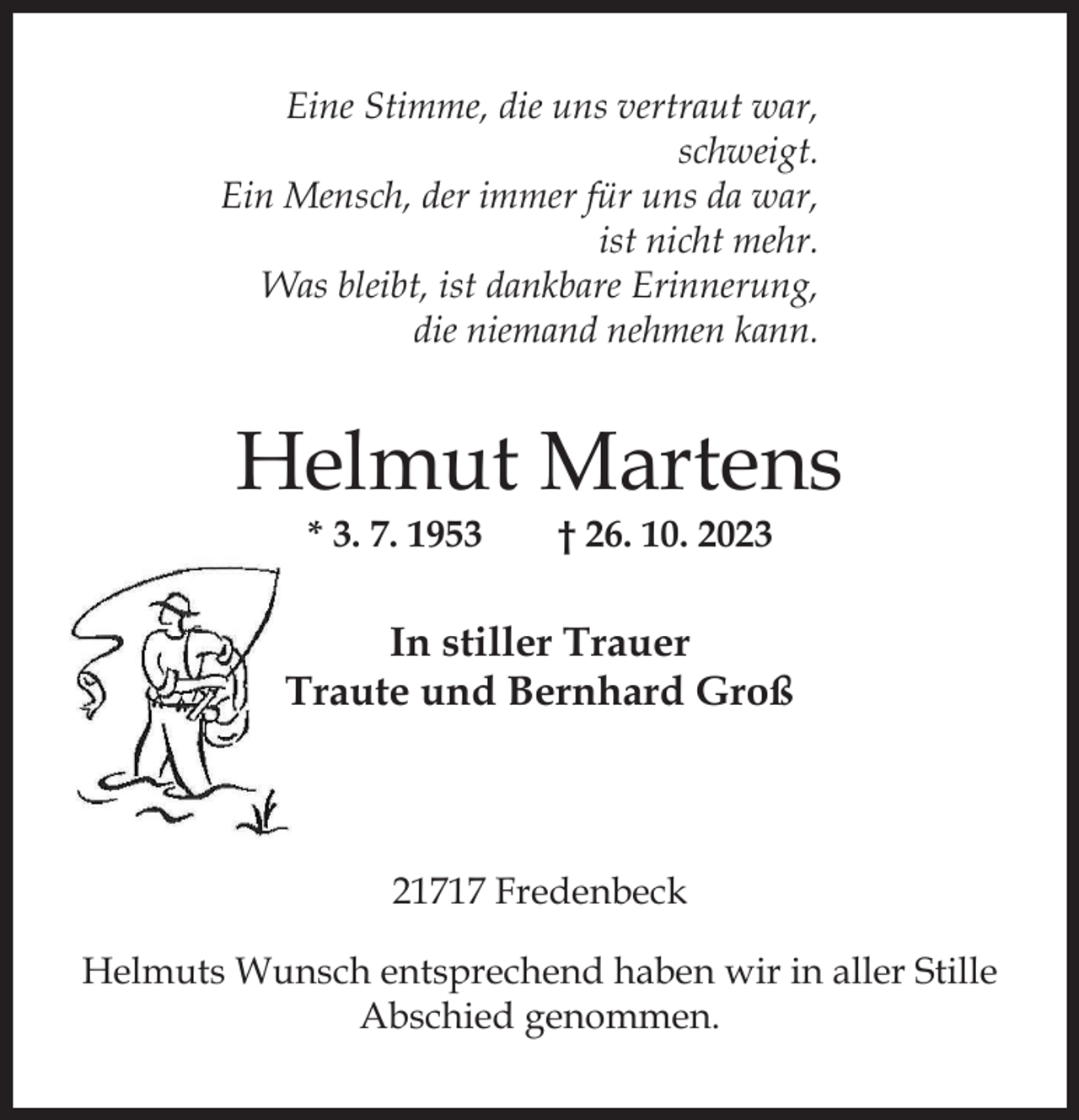 <p>Eine Stimme, die uns vertraut war,<br />schweigt.<br />Ein Mensch, der immer für uns da war,<br />ist nicht mehr.<br />Was bleibt, ist dankbare Erinnerung,<br />die niemand nehmen kann.</p><p>Helmut Martens<br />* 3. 7. 1953</p><p>† 26. 10. 2023</p><p>In stiller Trauer<br />Traute und Bernhard Groß</p><p>21717 Fredenbeck<br />Helmuts Wunsch entsprechend haben wir in aller Stille<br />Abschied genommen.</p>
