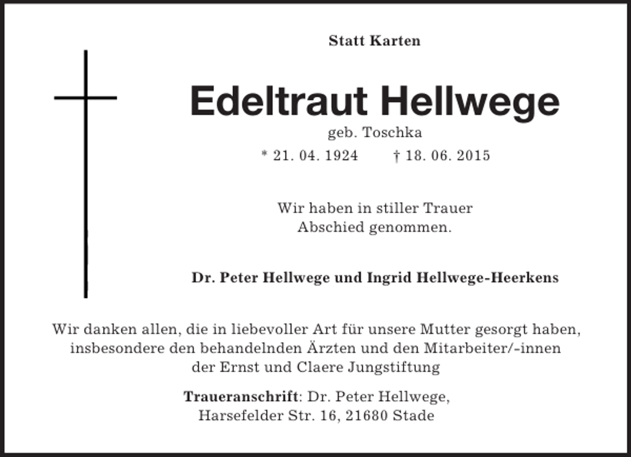 <p>Statt Karten<br />Edeltraut Hellwege<br />geb. Toschka<br />* 21. 04. 1924 † 18. 06. 2015<br />Wir haben in stiller Trauer<br />Abschied genommen.<br />Dr. Peter Hellwege und Ingrid Hellwege-Heerkens<br />Wir danken allen, die in liebevoller Art für unsere Mutter gesorgt haben, insbesondere den behandelnden Ärzten und den Mitarbeiter/-innen<br />der Ernst und Claere Jungstiftung<br />Traueranschrift: Dr. Peter Hellwege,<br />Harsefelder Str. 16, 21680 Stade</p>