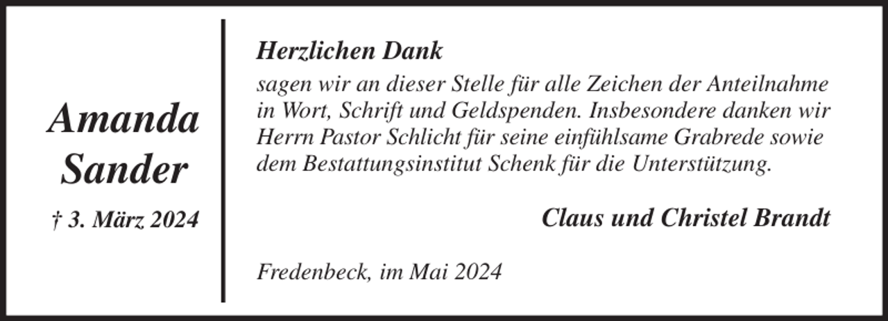 <p>Herzlichen Dank<br />sagen wir an dieser Stelle für alle Zeichen der Anteilnahme in Wort, Schrift und Geldspenden. Insbesondere danken wir Herrn Pastor Schlicht für seine einfühlsame Grabrede sowie dem Bestattungsinstitut Schenk für die Unterstützung.<br />Claus und Christel Brandt<br />Fredenbeck, im Mai 2024<br />Amanda<br />Sander<br />† 3. März 2024</p>