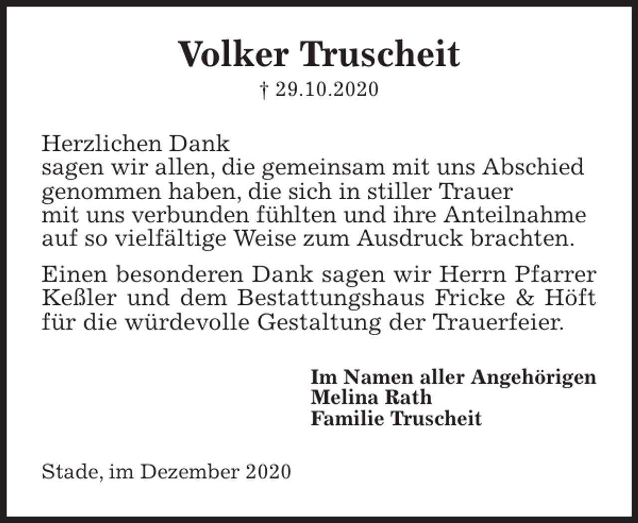 <p>Volker Truscheit<br />† 29.10.2020<br />Herzlichen Dank<br />sagen wir allen, die gemeinsam mit uns Abschied<br />genommen haben, die sich in stiller Trauer<br />mit uns verbunden fühlten und ihre Anteilnahme<br />auf so vielfältige Weise zum Ausdruck brachten.<br />Einen besonderen Dank sagen wir Herrn Pfarrer Keßler und dem Bestattungshaus Fricke &amp; Höft für die würdevolle Gestaltung der Trauerfeier.<br />Im Namen aller Angehörigen<br />Melina Rath<br />Familie Truscheit<br />Stade, im Dezember 2020</p>