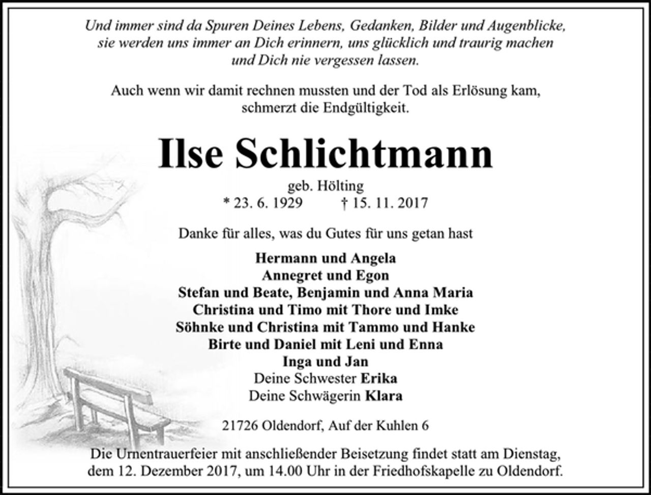 <p>Und immer sind da Spuren Deines Lebens, Gedanken, Bilder und Augenblicke,<br />sie werden uns immer an Dich erinnern, uns glücklich und traurig machen<br />und Dich nie vergessen lassen.<br />Auch wenn wir damit rechnen mussten und der Tod als Erlösung kam,<br />schmerzt die Endgültigkeit.<br />Ilse Schlichtmann<br />geb. Hölting<br />* 23. 6. 1929 † 15. 11. 2017<br />Danke für alles, was du Gutes für uns getan hast<br />Hermann und Angela<br />Annegret und Egon<br />Stefan und Beate, Benjamin und Anna Maria<br />Christina und Timo mit Thore und Imke<br />Söhnke und Christina mit Tammo und Hanke<br />Birte und Daniel mit Leni und Enna<br />Inga und Jan<br />Deine Schwester Erika<br />Deine Schwägerin Klara<br />21726 Oldendorf, Auf der Kuhlen 6<br />Die Urnentrauerfeier mit anschließender Beisetzung findet statt am Dienstag,<br />dem 12. Dezember 2017, um 14.00 Uhr in der Friedhofskapelle zu Oldendorf.</p>