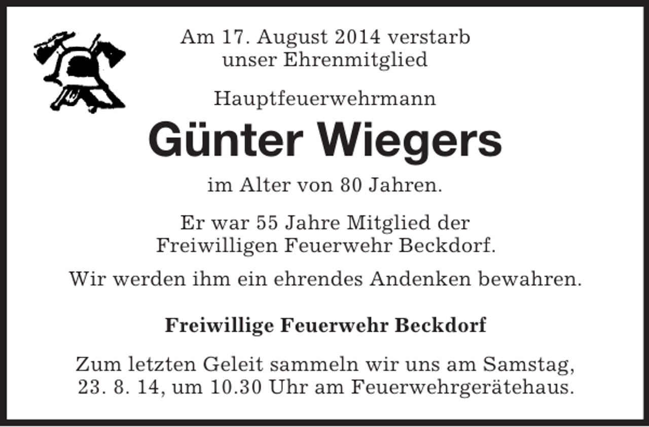 <p>Am 17. August 2014 verstarb<br />unser Ehrenmitglied<br />Hauptfeuerwehrmann<br />Günter Wiegers<br />im Alter von 80 Jahren.<br />Er war 55 Jahre Mitglied der<br />Freiwilligen Feuerwehr Beckdorf.<br />Wir werden ihm ein ehrendes Andenken bewahren.<br />Freiwillige Feuerwehr Beckdorf<br />Zum letzten Geleit sammeln wir uns am Samstag,<br />23. 8. 14, um 10.30 Uhr am Feuerwehrgerätehaus.</p>