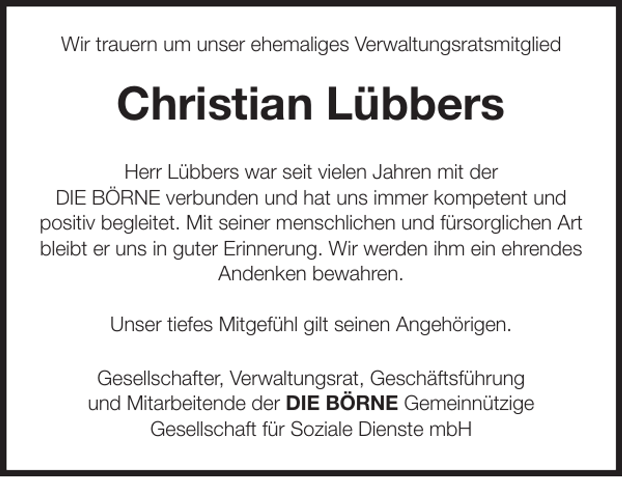 <p>Wir trauern um unser ehemaliges Verwaltungsratsmitglied<br />Christian Lübbers<br />Herr Lübbers war seit vielen Jahren mit der<br />DIE BÖRNE verbunden und hat uns immer kompetent und<br />positiv begleitet. Mit seiner menschlichen und fürsorglichen Art<br />bleibt er uns in guter Erinnerung. Wir werden ihm ein ehrendes<br />Andenken bewahren.</p><p>Unser tiefes Mitgefühl gilt seinen Angehörigen.<br />Gesellschafter, Verwaltungsrat, Geschäftsführung<br />und Mitarbeitende der DIE BÖRNE Gemeinnützige<br />Gesellschaft für Soziale Dienste mbH</p>