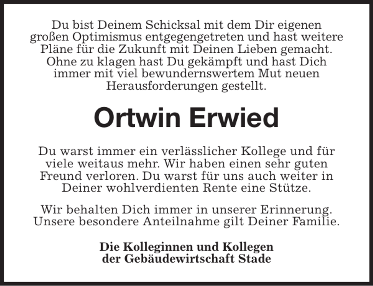 <p>Du bist Deinem Schicksal mit dem Dir eigenen<br />großen Optimismus entgegengetreten und hast weitere Pläne für die Zukunft mit Deinen Lieben gemacht.<br />Ohne zu klagen hast Du gekämpft und hast Dich<br />immer mit viel bewundernswertem Mut neuen<br />Herausforderungen gestellt.<br />Ortwin Erwied<br />Du warst immer ein verlässlicher Kollege und für<br />viele weitaus mehr. Wir haben einen sehr guten<br />Freund verloren. Du warst für uns auch weiter in<br />Deiner wohlverdienten Rente eine Stütze.<br />Wir behalten Dich immer in unserer Erinnerung.<br />Unsere besondere Anteilnahme gilt Deiner Familie.<br />Die Kolleginnen und Kollegen<br />der Gebäudewirtschaft Stade</p>