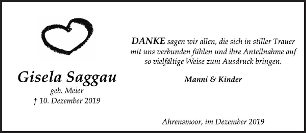 <p>Danke sagen wir allen, die sich in stiller Trauer<br />mit uns verbunden fühlen und ihre Anteilnahme auf<br />so vielfältige Weise zum Ausdruck bringen.<br />Manni &amp; Kinder<br />Ahrensmoor, im Dezember 2019<br />Gisela Saggau<br />geb. Meier<br />+ 10. Dezember 2019</p>