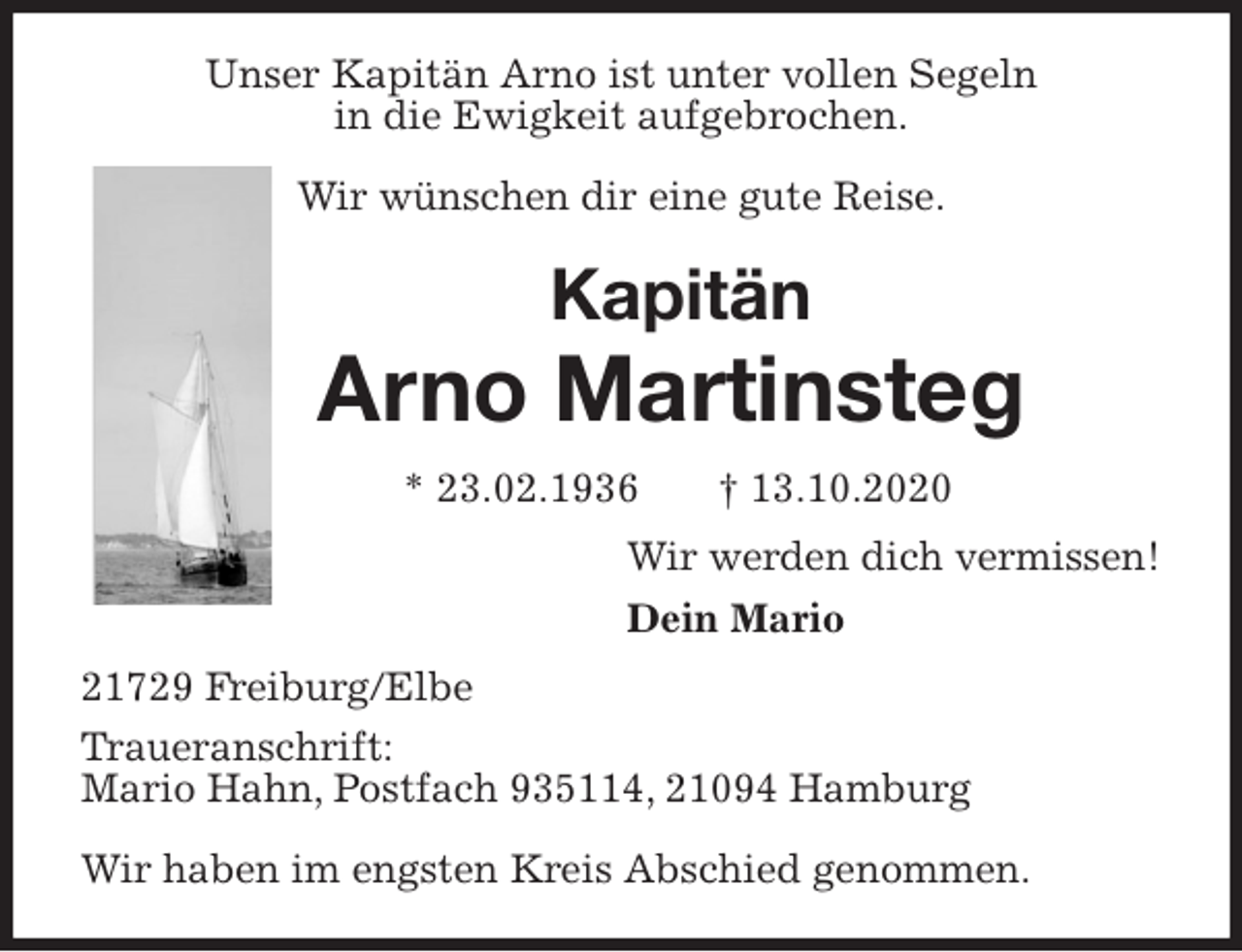 <p>Unser Kapitän Arno ist unter vollen Segeln<br />in die Ewigkeit aufgebrochen.</p>
<p>Wir wünschen dir eine gute Reise.<br />Kapitän<br />Arno Martinsteg<br />* 23.02.1936 † 13.10.2020<br />Wir werden dich vermissen!<br />Dein Mario<br />21729 Freiburg/Elbe<br />Traueranschrift:<br />Mario Hahn, Postfach 935114, 21094 Hamburg</p>
<p>Wir haben im engsten Kreis Abschied genommen.</p>