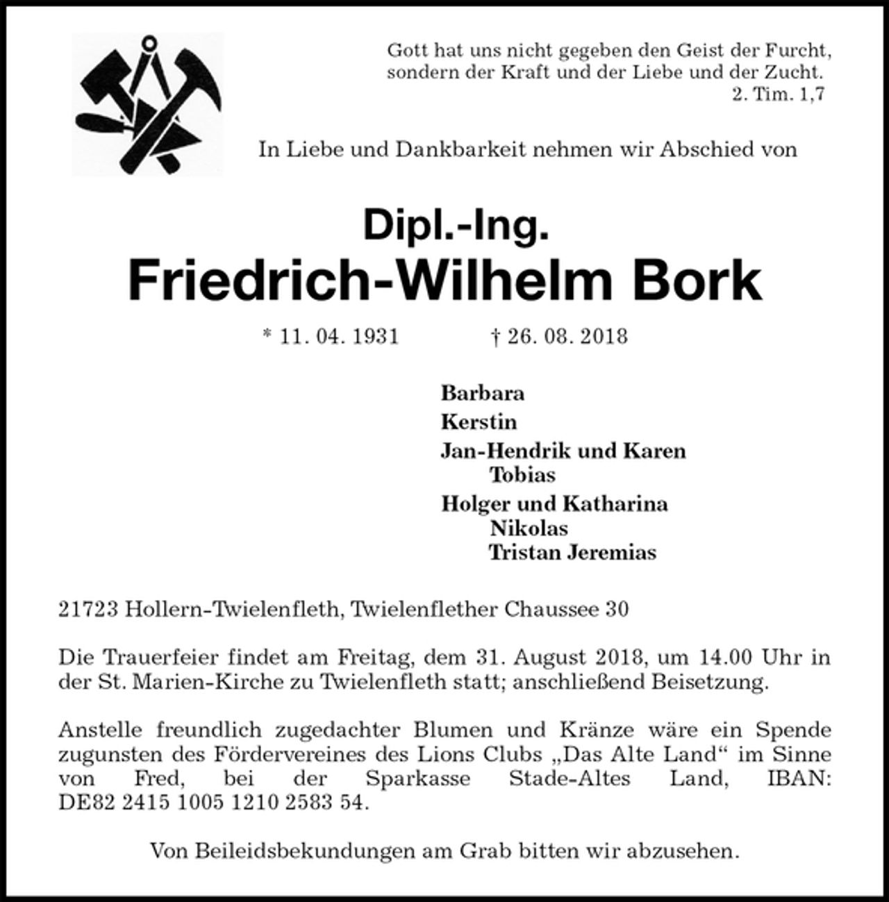 <p>Gott hat uns nicht gegeben den Geist der Furcht,<br />sondern der Kraft und der Liebe und der Zucht.<br />2. Tim. 1,7<br />In Liebe und Dankbarkeit nehmen wir Abschied von<br />Dipl.-Ing.<br />Friedrich-Wilhelm Bork<br />* 11. 04. 1931 † 26. 08. 2018<br />Barbara<br />Kerstin<br />Jan-Hendrik und Karen<br />Tobias<br />Holger und Katharina<br />Nikolas<br />Tristan Jeremias<br />21723 Hollern-Twielenfleth, Twielenflether Chaussee 30</p><p>Die Trauerfeier findet am Freitag, dem 31. August 2018, um 14.00 Uhr in der St. Marien-Kirche zu Twielenfleth statt; anschließend Beisetzung.</p><p>Anstelle freundlich zugedachter Blumen und Kränze wäre ein Spende<br />zugunsten des Fördervereines des Lions Clubs „Das Alte Land“ im Sinne von Fred, bei der Sparkasse Stade-Altes Land, IBAN: DE82 2415 1005 1210 2583 54.</p><p>Von Beileidsbekundungen am Grab bitten wir abzusehen.</p>