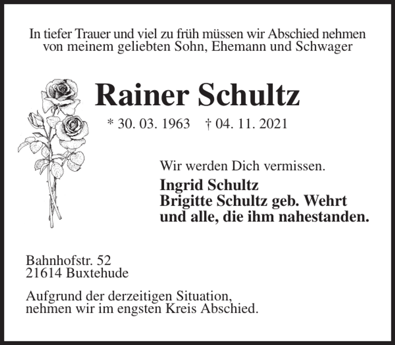 <p>In tiefer Trauer und viel zu früh müssen wir Abschied nehmen von meinem geliebten Sohn, Ehemann und Schwager<br />Rainer Schultz<br />* 30. 03. 1963 † 04. 11. 2021<br />Wir werden Dich vermissen.<br />Ingrid Schultz<br />Brigitte Schultz geb. Wehrt<br />und alle, die ihm nahestanden.<br />Bahnhofstr. 52<br />21614 Buxtehude<br />Aufgrund der derzeitigen Situation,<br />nehmen wir im engsten Kreis Abschied.</p>