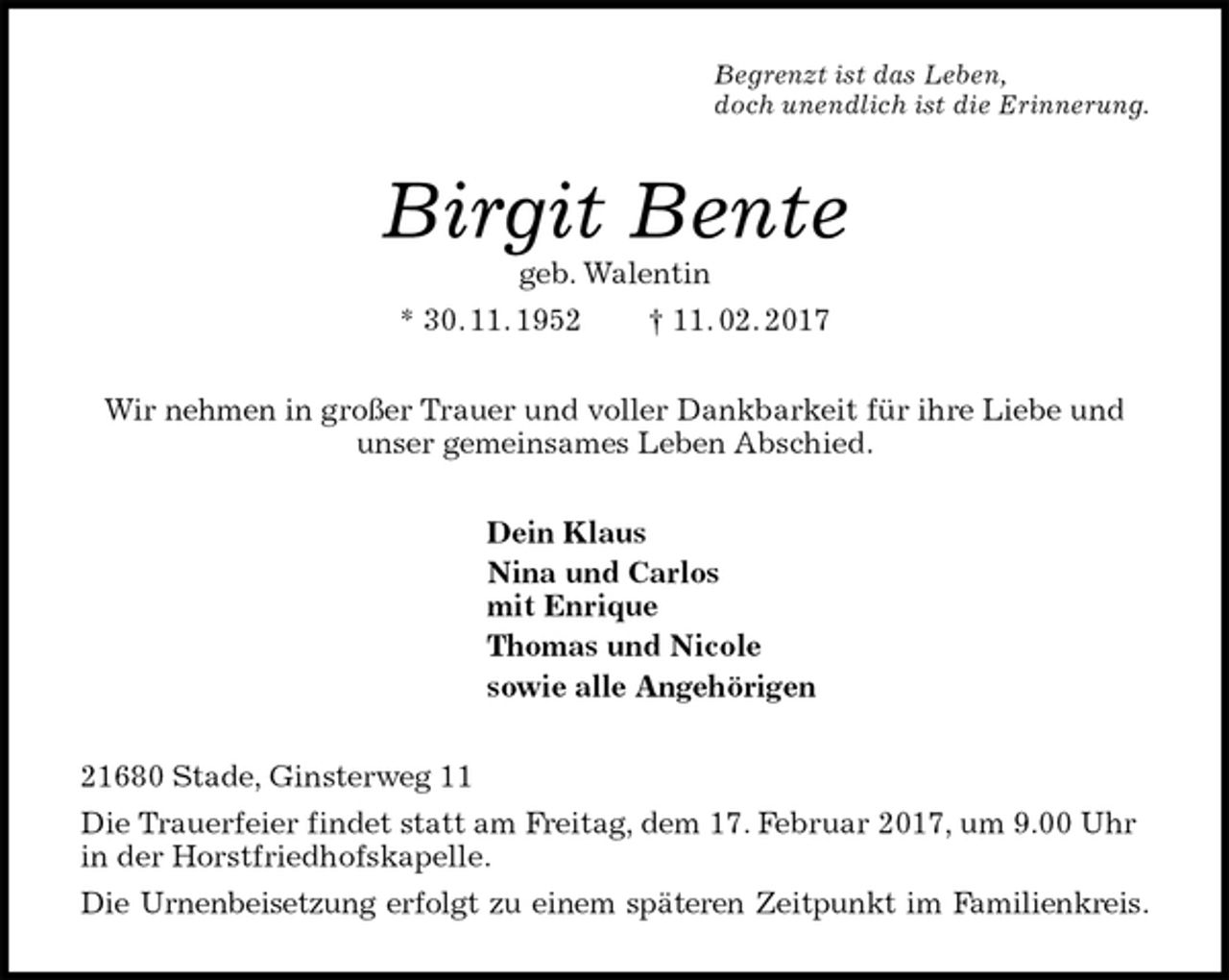 <p>Begrenzt ist das Leben,<br />doch unendlich ist die Erinnerung.<br />Birgit Bente<br />geb. Walentin<br />* 30. 11. 1952 † 11. 02. 2017<br />Wir nehmen in großer Trauer und voller Dankbarkeit für ihre Liebe und unser gemeinsames Leben Abschied.<br />Dein Klaus<br />Nina und Carlos<br />mit Enrique<br />Thomas und Nicole<br />sowie alle Angehörigen<br />21680 Stade, Ginsterweg 11<br />Die Trauerfeier findet statt am Freitag, dem 17. Februar 2017, um 9.00 Uhr in der Horstfriedhofskapelle.<br />Die Urnenbeisetzung erfolgt zu einem späteren Zeitpunkt im Familienkreis.</p>