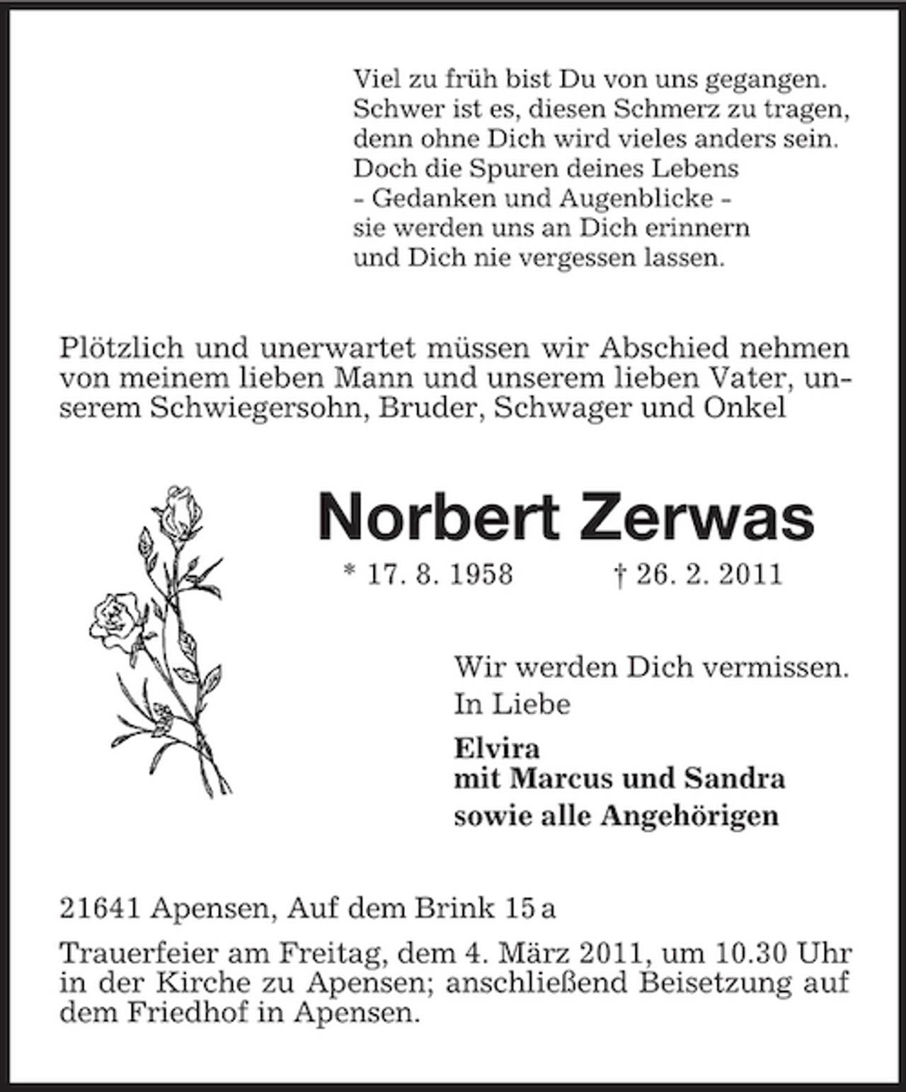 <p>Viel zu früh bist Du von uns gegangen.<br />Schwer ist es, diesen Schmerz zu tragen,<br />denn ohne Dich wird vieles anders sein.<br />Doch die Spuren deines Lebens<br />- Gedanken und Augenblicke -<br />sie werden uns an Dich erinnern<br />und Dich nie vergessen lassen.<br />Plötzlich und unerwartet müssen wir Abschied nehmen von meinem lieben Mann und unserem lieben Vater, unserem Schwiegersohn, Bruder, Schwager und Onkel<br />Norbert Zerwas<br />* 17. 8. 1958 † 26. 2. 2011<br />Wir werden Dich vermissen.<br />In Liebe<br />Elvira<br />mit Marcus und Sandra<br />sowie alle Angehörigen<br />21641 Apensen, Auf dem Brink 15 a<br />Trauerfeier am Freitag, dem 4. März 2011, um 10.30 Uhr in der Kirche zu Apensen; anschließend Beisetzung auf dem Friedhof in Apensen.</p>